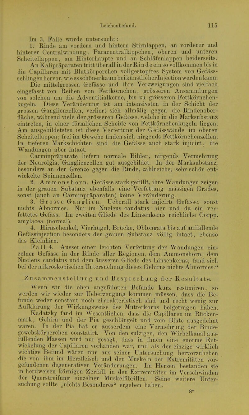 Im 3. Falle wurde untersuclit: 1. Rinde am vordem und hintern Stirnlappen, an vorderer und hinterer Centrahvindung, Paracentralläppchen, oberen und unteren Scheitellappen, am Hinterhaupte und an Schläfenlappen beiderseits. An Kalipräparaten tritt überall in der Rinde ein so vollkommen bis in die Capillaren mit Blutkörperchen vollgestopftes System von Gefäss- schlingen hervor, wie es schöner kaum bei künstliclierlnj ection werden kann. Die mittelgrossen Gefässe und ihre Verzweigungen sind vielfach eingefasst von Reihen von .Fettkörnchen, grösseren Ansammlungen von solchen um die Adventitialkerne, bis zu grösseren Fettkörnchen- kugeln. Diese Veränderung ist am intensivsten in der Schicht der grossen Ganglienzellen, verliert sich allmälig gegen die Rindenober- fläclie, während viele der grösseren Gefässe, welche in die Marksubstanz eintreten, in einer förmlichen Scheide von Fettkörnchenkugeln liegen. Am ausgebildetsten ist diese Verfettung der Gefässwände im oberen Scheitellappen; frei im Gewebe finden sich nirgends Fettkönachenzellen. In tieferen Markschichten sind die Gefässe auch stark injicirt, die Wandungen aber intact. Carminpräparate liefern normale Bilder, nirgends Vermehrung der Neurolgia, Ganglienzellen gut ausgebildet. In der Marksubstanz, besonders an der Grenze gegen die Rinde, zahlreiche, sehr schön ent- wickelte Spinnenzellen. 2. A m m 0 n s h 0 r n. Gefässe stark gefüllt, ihre Wandungen zeigen in der grauen Substanz ebenfalls eine Verfettung mässigen Grades, sonst (auch an Carminpräparaten) keine Veränderung. 3. Grosse Ganglien. Ueberall stark injicirte Gefässe, sonst nichts Abnormes. Nur im Nucleus caudatus hier und da ein ver- fettetes Gefäss. Im zweiten Gliede des Linsenkerns reichliche Corpp. amylacea (normal). 4. Hirnschenkel, Vierhügel, Brücke, Oblongatabis auf auffallende Gefässinjection besonders der grauen Substanz völlig intact, ebenso das Kleinhirn. Fall 4. Ausser einer leichten Verfettung der Wandungen ein- zelner Gefässe in der Rinde aller Regionen, dem Ammonshorn, dem Nucleus caudatus und dem äusseren Gliede des Linsenkerns, fand sich bei der mikroskopischen Untersuchung dieses Gehirns nichts Abnormes. Zusammenstellung und Besprechung der Resultate. Wenn wir die oben angeführten Befunde kurz resümiren, so werden wir wieder zur Ueberzeugung kommen müssen, dass die Be- funde weder constant noch charakteristisch sind und recht wenig zur Aufklärung der Wirkungsweise des Mutterkorns beigetragen haben. Kadatzky fand im AVesentlichen, dass die Capillaren im Rücken- mark, Gehirn und der Pia geschlängelt und vom Blute ausgedehnt waren. In der Pia hat er ausserdem eine Vermehrung der Binde- gewebskörperchen constatirt. Von den sulzigen, den Wirbelkanal aus- füllenden Massen wird nur gesagt, dass in ihnen eine enorme Ent- wickelung der Capillaren vorhanden war, und als der einzige wirklich wichtige Befund wären nur aus seiner Untersuchung hervorzuheben die von ihm im Herzfleisch und den Muskeln der Extremitäten vor- gefundenen degenerativen Veränderungen. Im Herzen bestanden sie in herdweisen körnigen Zerfall, in den Extremitäten im Verschwinden der Querstreifung einzelner Muskelfibrillen. Seine weitere Unter- suchung sollte „nichts Besonderes ergeben haben. 8*