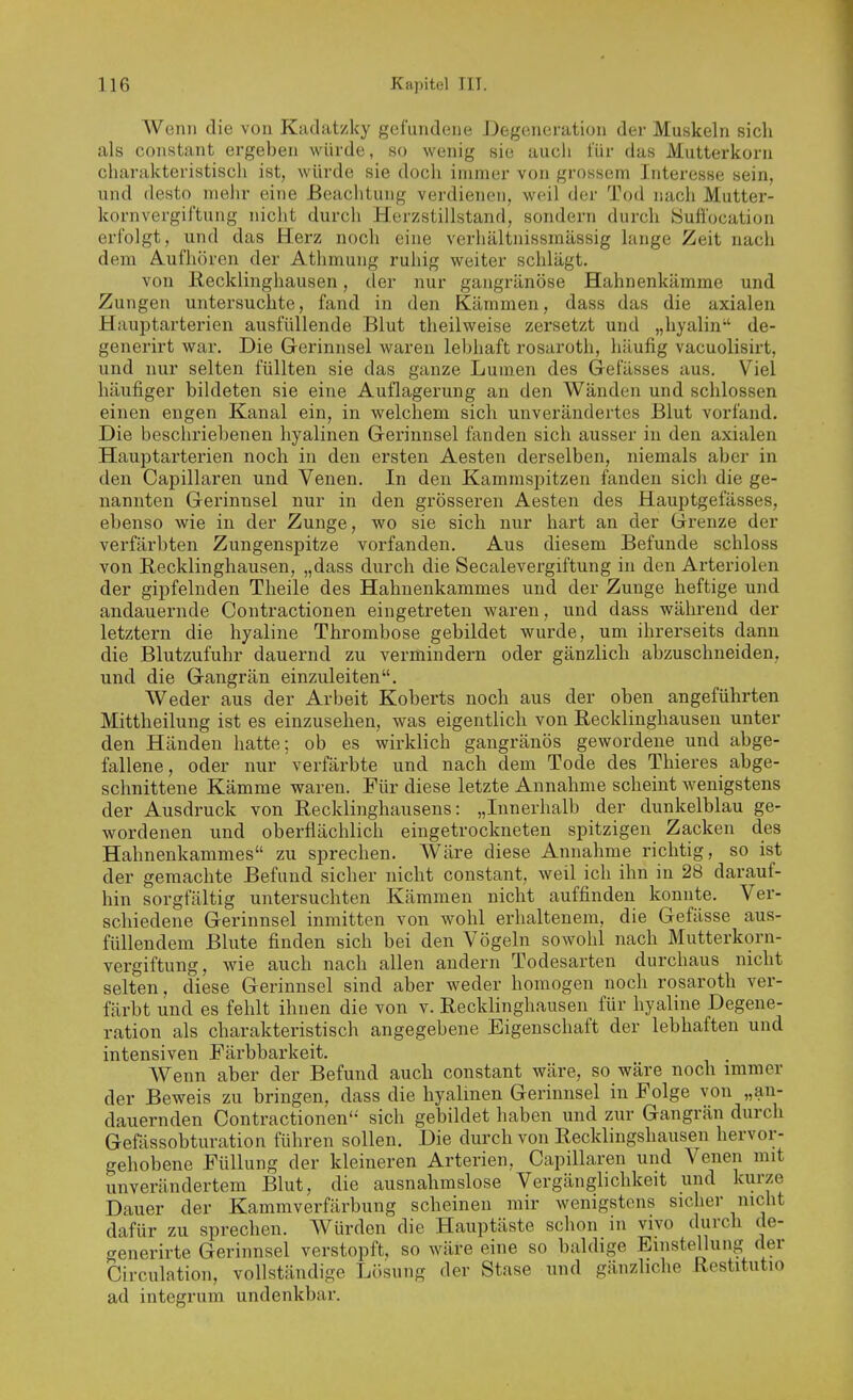 Wenn die von Kiidatzky gefundene Degeneration der Muskeln sich als constant ergeben würde, so wenig sie aucii für das Mutterkorn charakteristisch ist, würde sie doch immer von grossem Interesse sein, und desto mehr eine Beachtung verdienen, weil der Tod nach Mutter- kornvergiftung nicht durch Herzstillstand, sondern durch öuü'ocation erfolgt, und das Herz noch eine verhältnissmässig lange Zeit nach dem Aufhören der Athmung ruhig weiter schlägt. von Recklinghausen, der nur gangränöse Hahnenkämme und Zungen untersuchte, fand in den Kämmen, dass das die axialen Hauptarterien ausfüllende Blut theilweise zersetzt und „hyalin de- generirt war. Die Gerinnsel waren lebhaft rosaroth, häufig vacuolisirt, und nur selten füllten sie das ganze Lumen des Gelasses aus. Viel häufiger bildeten sie eine Auflagerung an den Wänden und schlössen einen engen Kanal ein, in welchem sich unverändertes Blut vorfand. Die beschriebenen hyalinen Gerinnsel fanden sich ausser in den axialen Hauptarterien noch in den ersten Aesten derselben, niemals aber in den Capillaren und Venen. In den Kammspitzen fanden sich die ge- nannten Gerinnsel nur in den grösseren Aesten des Hauptgefässes, ebenso wie in der Zunge, wo sie sich nur hart an der Gi'enze der verfärbten Zungenspitze vorfanden. Aus diesem Befunde schloss von Becklinghausen, „dass durch die Seealevergiftung in den Arteriolen der gipfelnden Theile des Hahnenkammes und der Zunge heftige und andauernde Contractionen eingetreten waren, und dass während der letztern die hyaline Thrombose gebildet wurde, um ihrerseits dann die Blutzufuhr dauernd zu vermindern oder gänzlich abzuschneiden, und die Gangrän einzuleiten. Weder aus der Arbeit Koberts noch aus der oben angeführten Mittheilung ist es einzusehen, was eigentlich von Recklinghausen unter den Händen hatte; ob es wirklich gangränös gewordene und abge- fallene, oder nur verfärbte und nach dem Tode des Thieres abge- schnittene Kämme waren. Für diese letzte Annahme scheint wenigstens der Ausdruck von Recklinghausens: „Innerhalb der dunkelblau ge- wordenen und oberflächlich eingetrockneten spitzigen Zacken des Hahnenkammes zu sprechen. Wäre diese Annahme richtig, so ist der gemachte Befund sicher nicht constant, weil ich ihn in 28 darauf- hin sorgfältig untersuchten Kämmen nicht auffinden konnte. Ver- schiedene Gerinnsel inmitten von wohl erhaltenem, die Gefässe aus- füllendem Blute finden sich bei den Vögeln sowohl nach Mutterkorn- vergiftung, wie auch nach allen andern Todesarten durchaus nicht selten, diese Gerinnsel sind aber weder homogen noch rosaroth ver- färbt und es fehlt ihnen die von v. Eecklinghausen für hyaline Degene- ration als charakteristisch angegebene Eigenschaft der lebhaften und intensiven Färbbarkeit. Wenn aber der Befund auch constant wäre, so wäre noch immer der Beweis zu bringen, dass die hyalinen Gerinnsel in Folge von „an- dauernden Contractionen'-' sich gebildet haben und zur Gangrän durch Gefässobturation führen sollen. Die durch von Recklingshausen hervor- gehobene Füllung der kleineren Arterien, Capillaren und Venen mit unverändertem Blut, die ausnahmslose Vergänglichkeit und kurze Dauer der Kammverfärbung scheinen mir wenigstens sicher nicht dafür zu sprechen. AVürden die Hauptäste schon in vivo durch de- f^enerirte Gerinnsel verstopft, so wäre eine so baldige Einstellung der Circulation, vollständige L()sung der Stase und gänzliche Restitutio ad integrum undenkbar.