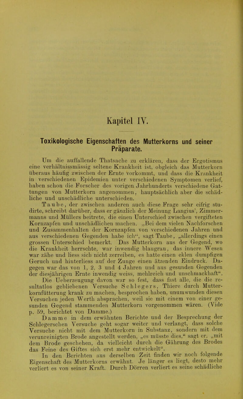 Kapitel IV. Toxikologische Eigenschaften des Mutterkorns und seiner Präparate. Um die auffallende Thatsache zu erklären, dass der Ergotismus eine verhältnissmässig seltene Krankheit ist, obgleich das Mutterkorn überaus häufig zwischen der Ernte vorkommt, und dass die Krankheit in verschiedenen Epidemien unter verschiedenen Symptomen verlief, haben schon die Forscher des vorigen Jahrhunderts verschiedene Gat- tungen von Mutterkorn angenommen, hauptsächlich aber die schäd- liche und unschädliche unterschieden. Taube, der zwischen anderen auch diese Frage sehr eifrig stu- dirte, schreibt darüber, dass er gänzlich der Meinung Langius', Zimmer- manns und Müllers beitrete, die einen Unterschied zwischen vergifteten Kornzapfen und unschädlichen machen. „Bei dem vielen Nachforschen und Zusammenhalten der Kornzapfen von verschiedenen Jahren und aus verschiedenen Gegenden habe icli''', sagt Taube, „allerdings einen grossen Unterschied bemerkt. Das Mutterkorn aus der Gegend, wo die Krankheit herrschte, war inwendig blaugrau, das innere Wesen war zähe und Hess sich nicht zerreiben, es hatte einen eklen dumpfigen Geruch und hinterliess auf der Zunge einen ätzenden Eindruck. Da- gegen war das von 1, 2, 3 und 4 Jahren und aus gesunden Gegenden der diesjährigen Ernte inwendig weiss, mehlreich und unschmackhaft. Die Ueberzeugung davon war so fest, dass fast alle, die die re- sultatlos gebliebenen Versuche Schlegers, Thiere durch Mutter- kornfütterung krank zu machen, besprochen haben, unumwunden diesen Versuchen jeden Werth absprachen, weil sie mit einem von einer ge- sunden Gegend stammenden Mutterkorn vorgenommen wären. (Vide p. 59, berichtet von Damme.) Damme in dem erwähnten Berichte und der Besprechung der Schlegerschen Versuche geht sogar weiter und verlangt, dass solche Versuche nicht mit dem Mutterkorn in Substanz, sondern mit dem verunreinigten Brode angestellt werden, „es müsste dies, sagt er. „mit dem Brode geschehen, da vielleicht durch die Gährung des Brodes das Feine des Giftes sich erst mehr entwickelt. In den Berichten aus derselben Zeit finden wir noch folgende Eigenschaft des Mutterkorns erwähnt. Je länger es liegt, desto mehr verliert es von seiner Kraft. Durch Dörren verliert es seine schädliche