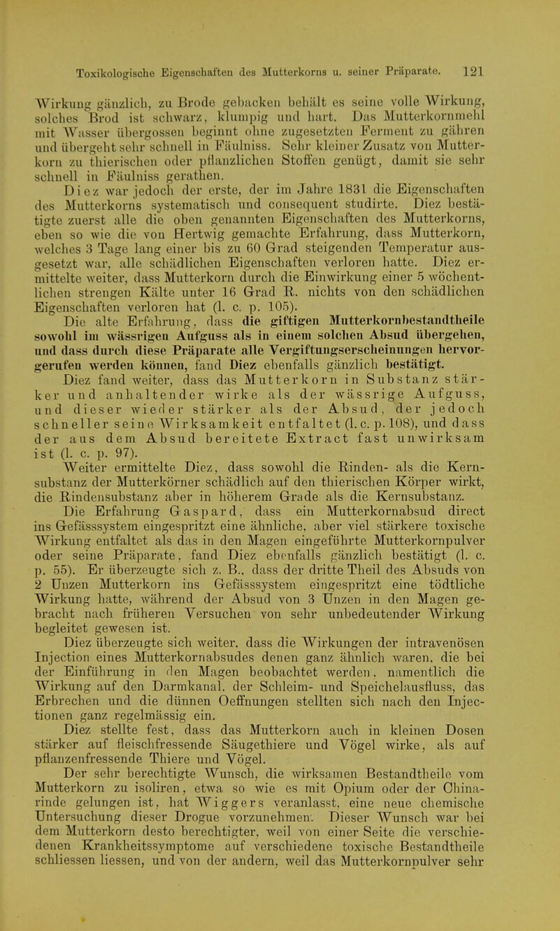 Wirkung gänzlich, zu Brode gebacken behält es seine volle Wirkung, solches Brod ist schwarz, klumpig und hart. Das Mutterkornniehl mit AVasser übergössen beginnt ohne zugesetzten Ferment zu gähren und übergeht sehr schnell in Fäulniss. Sehr kleiner Zusatz von Mutter- korn zu thierischen oder pflanzlichen Stoffen genügt, damit sie sehr schnell in Fäulniss gerathen. Diez war jedoch der erste, der im Jahre 1831 die Eigenschaften des Mutterkorns systematisch und consequent studirte. Diez bestä- tigte zuerst alle die oben genannten Eigenschaften des Mutterkorns, eben so wie die von Hertwig gemachte Erfahrung, dass Mutterkorn, welches 3 Tage lang einer bis zu 60 Grad steigenden Temperatur aus- gesetzt war, alle schädlichen Eigenschaften verloren hatte. Diez er- mittelte weiter, dass Mutterkorn durch die Einwirkung einer 5 wöchent- lichen strengen Kälte unter 16 Grad R. nichts von den schädlichen Eigenschaften verloren hat (1. c. p. 105). Die alte Erfahrung, dass die giftigen Mutterkornbestandtheile sowohl iiu wässrigeu Aufguss als in einem solchen Absud übergehen, und dass durch diese Präparate alle Vergiftungserscheinungen hervor- gerufen werden können, fand Diez ebenfalls gänzlich bestätigt. Diez fand weiter, dass das Mutterkorn in Substanz stär- ker und anhaltender wirke als der wässrige Aufguss, und dieser wieder stärker als der Absud, der jedoch schneller seine Wirksamkeit entfaltet (I.e. p. 108), und dass der aus dem Absud bereitete Extract fast unwirksam ist (L c. p. 97). Weiter ermittelte Diez, dass sowohl die Rinden- als die Kern- substanz der Mutterkörner schädlich auf den thierischen Körper wirkt, die Rindensubstanz aber in höherem Grade als die Kernsubstanz. Die Erfahrung Gaspard, dass ein Mutterkornabsud direct ins Gefässsystem eingespritzt eine ähnliche, aber viel stärkere toxische Wirkung entfaltet als das in den Magen eingeführte Mutterkornpulver oder seine Präparate, fand Diez ebenfalls gänzlich bestätigt (1. c. p. 55). Er überzeugte sich z. B., dass der dritte Theil des Absuds von 2 Unzen Mutterkorn ins Gefässsystem eingespritzt eine tödtliche Wirkung hatte, während der Absud von 3 Unzen in den Magen ge- bracht nach früheren Versuchen von sehr unbedeutender Wirkung begleitet gewesen ist. Diez überzeugte sich weiter, dass die Wirkungen der intravenösen Injection eines Mutterkornabsudes denen ganz ähnlich waren, die bei der Einführung in den Magen beobachtet werden, namentlich die Wirkung auf den Darmkanal, der Schleim- und Speichelausfluss, das Erbrechen und die dünnen Oeffnungen stellten sich nach den Injec- tionen ganz regelmässig ein. Diez stellte fest, dass das Mutterkorn auch in kleinen Dosen stärker auf fleischfressende Säugethiere und Vögel wirke, als auf pflanzenfressende Thiere und Vögel. Der sehr berechtigte Wunsch, die wirksamen Bestandtheilo vom Mutterkorn zu isoliren, etwa so wie es mit Opium oder der China- rinde gelungen ist, hat Wiggers veranlasst, eine neue chemische Untersuchung dieser Drogue vorzunehmen. Dieser Wunsch war bei dem Mutterkorn desto berechtigter, weil von einer Seite die verschie- denen Krankheitssymptome auf verschiedene toxische Bestandtheile schliessen Hessen, und von der andern, weil das Mutterkornpulver sehr