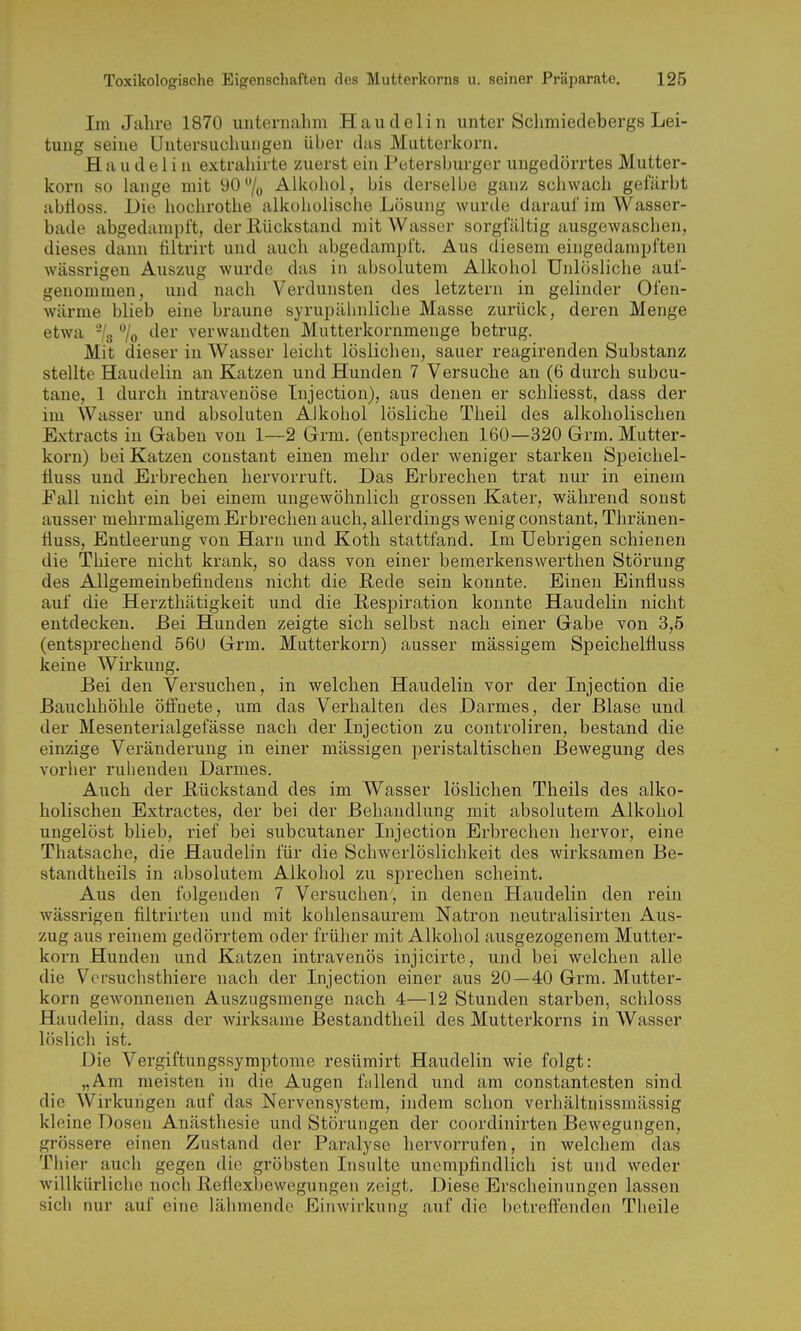 Im Jalire 1870 iintenialim Haudelin unter Sclimiedebergs Lei- tung seine Untersuchungen über das Mutterkorn. Haudelin extrahirte zuerst ein Petersburger ungedörrtes Mutter- korn so lange mit 90/o Alkohol, bis derselbe ganz schwach gefärbt abtloss. Die hochrothe alkoholische Lösung wurde darauf im Wasser- bade abgedampft, der Rückstand mit Wasser sorgfältig ausgewaschen, dieses dann filtrirt und auch abgedampft. Aus diesem eingedampften wässrigen Auszug wurde das in absolutem Alkohol Unlösliche auf- genommen, und nach Verdunsten des letztern in gelinder Ofen- wärme blieb eine braune syrupähnliche Masse zurück, deren Menge etwa Vs /o ^'6^ verwandten Mutterkornmenge betrug. Mit dieser in Wasser leicht löslichen, sauer reagirenden Substanz stellte Haudelin an Katzen und Hunden 7 Versuche an (6 durch subcu- tane, 1 durch intravenöse Tnjection), aus denen er schliesst, dass der im \Vasser und absoluten Alkohol lösliche Theil des alkoholischen Extracts in Gaben von 1—2 Grm. (entsprechen 160—320 Grm. Mutter- korn) bei Katzen constant einen mehr oder weniger starken Speichel- fluss und Erbrechen hervorruft. Das Erbrechen trat nur in einem Eall nicht ein bei einem ungewöhnlich grossen Kater, während sonst ausser mehrmaligem Erbrechen auch, allerdings wenig constant, Thränen- fiuss, Entleerung von Harn und Koth stattfand. Im Uebrigen schienen die Thiere nicht krank, so dass von einer bemerkenswerthen Störung des Allgemeinbefindens nicht die Rede sein konnte. Einen Einfluss auf die Herzthätigkeit und die Respiration konnte Haudelin nicht entdecken. Bei Hunden zeigte sich selbst nach einer Gabe von 3,5 (entsprechend 560 Grm. Mutterkorn) ausser mässigem Speichelfluss keine Wirkung. Bei den Versuchen, in welchen Haudelin vor der Injection die Bauchhöhle öffnete, um das Verhalten des Darmes, der Blase und der Mesenterialgefässe nach der Injection zu controliren, bestand die einzige Veränderung in einer massigen peristaltischen Bewegung des vorlier ruhenden Darmes. Auch der Rückstand des im Wasser löslichen Theils des alko- holischen Extractes, der bei der Behandlung mit absolutem Alkohol ungelöst blieb, rief bei subcutaner Injection Erbrechen hervor, eine Thatsache, die Haudelin für die Schwerlöslichkeit des wirksamen Be- standtheils in absolutem Alkohol zu sprechen scheint. Aus den folgenden 7 Versuchen, in denen Haudelin den rein wässrigen filtrirten und mit kohlensaurem Natron neutralisirten Ans- zug aus reinem gedörrtem oder früher mit Alkohol ausgezogenem Mutter- korn Hunden und Katzen intravenös injicirte, und bei welchen alle die Versuchsthiere nach der Injection einer aus 20 — 40 Grm. Muttei'- korn gewonnenen Auszugsmenge nach 4—12 Stunden starben, schloss Haudelin, dass der wirksame Bestandtheil des Mutterkorns in AVasser löslich ist. Die Vergiftungssymptome resümirt Haudelin wie folgt: „Am meisten in die Augen fallend und am constantesten sind die Wirkungen auf das Nervensystem, indem schon verhältnissmässig kleine Dosen Anästhesie und Störungen der coordinirten Bewegungen, grössere einen Zustand der Paralyse hervorrufen, in welchem das Thier auch gegen die gröbsten Insulte unempfindlich ist und weder willkürliche noch Reflexbewegungen zeigt. Diese Erscheinungen lassen sich nur auf eine lähmende ICiiiwirkung auf die betreffenden Theile