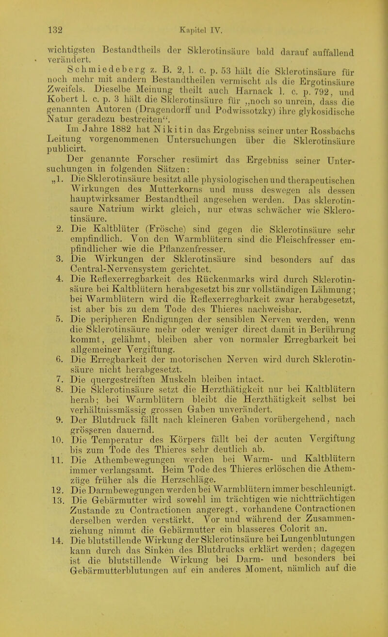 wichtigsten Bestandtlieils der Sklerotinsäure l)ald darauf auffallend verändert. Schmiedeberg z. B. 2, 1. c. p. .53 hält die Sklerotinsäure für noch mehr mit andern Bestandtlieilen vermischt als die Ergotinsäure Zweifels. Dieselbe Meinung tlieilt aucli Harnack 1. c. p. 792, und Kobert 1. c. p. 3 hält die Sklerotinsäure für „noch so unrein, dass die genannten Autoren (Dragendorff und Podwissotzky) ihre glykosidische Natur geradezu bestreiten''. Im Jahre 1882 hat Niki tin dasErgebniss seiner unter Rossbachs Leitung vorgenommenen Untersuchungen über die Sklerotinsäure publicirt. Der genannte Forscher resümirt das Ergebniss seiner Unter- suchungen in folgenden Sätzen: „1. Die Sklerotinsäure besitzt alle physiologischen und therapeutischen Wirkungen des Mutterkorns und muss deswegen als dessen hauptwirksamer Bestandtheil angesehen werden. Das sklerotin- säure Natrium wirkt gleich, nur etwas schwächer wie Sklero- tinsäure. 2. Die Kaltblüter (Frösche) sind gegen die Sklerotinsäure sehr empfindlich. Von den Warmblütern sind die Fleischfresser em- pfindlicher wie die Pflanzenfresser. 3. Die Wirkungen der Sklerotinsäure sind besonders auf das Centrai-Nervensystem gerichtet. 4. Die Reflexerregbarkeit des Rückenmarks wird durch Sklerotin- säure bei Kaltblütern herabgesetzt bis zur vollständigen Lähmung; bei Warmblütern wird die Reflexerregbarkeit zwar herabgesetzt, ist aber bis zu dem Tode des Thieres nachweisbar. 5. Die peripheren Eudigungen der sensiblen Nerven werden, wenn die Sklerotinsäure mehr oder weniger direct damit in Berührung kommt, gelähmt, bleiben aber von normaler Ei'regbarkeit bei allgemeiner Vergiftung. 6. Die Erregbarkeit der motorischen Nerven wird durch Sklerotin- säure nicht herabgesetzt. 7. Die quergestreiften Muskeln bleiben intact. 8. Die Sklerotinsäure setzt die Herzthätigkeit nur bei Kaltblütern herab; bei Warmblütern bleibt die Herzthätigkeit selbst bei verhältnissmässig grossen Gaben unverändert. 9. Der Blutdruck fällt nach kleineren Gaben vorübergehend, nach grösßeren dauernd. 10. Die Temperatur des Körpers fällt bei der acuten Vergiftung bis zum Tode des Thieres sehr deutlich ab. 11. Die Athembewegungen werden bei Warm- und Kaltblütern immer verlangsamt. Beim Tode des Thieres erlöschen die Athem- züge früher als die Herzschläge. 12. Die Darmbewegungen werden bei Warmblütern immer beschleunigt. 13. Die Gebärmutter wird sowohl im trächtigen wie nichtträchtigen Zustande zu Contractionen angeregt, vorhandene Contractionen derselben werden verstärkt. Vor und während der Zusammen- ziehung nimmt die Gebärmutter ein blasseres Colorit an. 14. Die blutstillende Wirkung der Sklerotinsäure bei Lungenblutungen kann durch das Sinken des Blutdrucks erklärt werden; dagegen ist die blutstillende AVirkung bei Darm- und besonders bei Gebärmutterblutungen auf ein anderes Moment, nämlich auf die