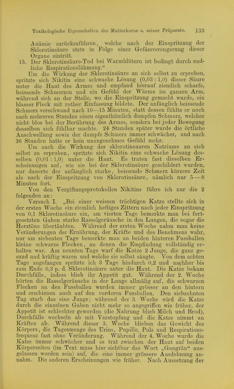 Anämie ziirückzufüliren, welche nach der Einspritzung der Sklerotiusäure stets in Folge einer Gefässverengerung dieser Organe eintritt. 15. Der Sklerotinsäure-Tod bei Warmblütern ist bedingt durch end- liche Respirationslähmung. Um die Wirkung der Sklerotiusäure an sich selbst zu erproben, spritzte sich Nikitin eine schwache Lösung (0,03 : 1,0) dieser Säure unter die Haut des Armes und empfand hierauf ziemlich scharfe, beissende Schmerzen und ein Gefühl der Wärme im ganzen Arm, während sich an der Stelle, wo die Einspritzung gemacht wurde, ein blasser Fleck mit rother Einfassung bildete. Der anfänglich beissende Schmerz verschwand nach 10—15 Minuten, statt dessen fühlte er noch nach mehreren Stunden einen eigenthümlich dumpfen Schmerz, welcher nicht blos bei der Berührung des Armes, sondern bei jeder Bewegung desselben sich fühlbar machte. 24 Stunden später wurde die örtliche Anschwellung sowie der dumpfe Schmerz immer schwächer, und nach 36 Stunden hatte er kein unangenehmes Gefühl mehr. Um auch die Wirkung des sklerotinsauren Natriums an sich selbst zu erproben, spritzte sich Nikitin eine schwache Lösung des- selben (0,01: 1,0) unter die Haut. Es traten fast dieselben Er- scheinungen auf, wie sie bei der Sklerotiusäure geschildert wurden, nur dauerte der anfänglich starke, beissende Schmerz kürzere Zeit als nach der Einspritzung von Sklerotiusäure, nämlich nur 5 — 8 Minuten fort. Von den Vergiftungsprotokollen Nikitins führe ich nur die 2 folgenden an: Versuch I. „Bei einer weissen trächtigen Katze stellte sich in der ersten Woche ein ziemlich heftiges Zittern nach jeder Einspritzung von 0,1 Sklerotiusäure ein, am vierten Tage bemerkte man bei fort- gesetzten Gaben starke Rasselgeräusche in den Lungen, die sogar die Herztöne übertäubten. Während der ersten Woche nahm man keine Veränderungen der Ernährung, der Kräfte und des Benehmens wahr, nur am siebenten Tage bemerkte man an beiden hinteren Fussballen kleine schwarze Flecken, an denen die Empfindung vollständig er- halten war. Am neunten Tage warf die Katze 2 Junge, die ganz ge- sund und kräftig waren und welche sie selbst säugte. Von dem achten Tage angefangen spritzte ich 3 Tage hindurch 0,2 und nachher bis zum Ende 0,3 p. d. Sklerotinsäure unter die Haut. Die Katze bekam Durchfälle, indess blieb ihr Appetit gut. Während der 2. Woche hörten die Rasselgeräusche in der Lunge allmälig auf, die schwarzen Flecken an den Fussballen wurden immer grösser an den hintern und erschienen auch auf den vorderen Fussballen. Den siebzehnten Tag starb das eine Junge; während der 3. Woche wird die Katze durch die einzelnen Gaben nicht mehr so angegriffen wie früher, der Appetit ist schlechter geworden (die Nahrung blieb Milch und Brod), Durchfälle wechseln ab mit Verstopfung und die Katze nimmt an Kräften ab. Während dieser 3. Woche blieben das Gewicht des Körpers, die Tagesmenge des Urins, Pupille, Puls und Respirations- frequenz fast ohne Veränderung. Während der 4. Woche wurde die Katze immer schwächer und es trat zwischen der Haut auf beiden Körperseiten (im Text muss hier sichtbar das Wort „Gangrän aus- gelassen worden sein) auf, die eine immer grössere Ausdehnung an- nahm. Die anderen Erscheinungen wie früher. Nach Aussetzung der