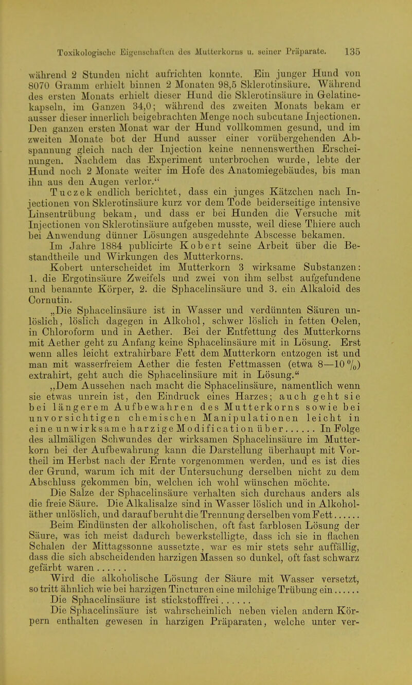 während 2 Stuudeu iiiclit aufrichten konnte. Ein junger Hund von 8070 Griimm erhielt binnen 2 Monaten 98,5 Sklerotinsäure. Während des ersten Monats erhielt dieser Hund die Sklerotinsäure in Gelatine- kapseln, im Ganzen 34,0; während des zweiten Monats bekam er ausser dieser innerlich beigebrachten Menge noch subcutane Injectionen. Den ganzen ersten Monat war der Hund vollkommen gesund, und im zweiten Monate bot der Hund ausser einer vorübergehenden Ab- spannung gleich nach der Injection keine nennenswerthen Erschei- nungen. Nachdem das Experiment unterbrochen wurde, lebte der Hund noch 2 Monate weiter im Hofe des Anatomiegebäudes, bis man ihn aus den Augen verlor. Tuczek endlich berichtet, dass ein junges Kätzchen nach In- jectionen von Sklerotinsäure kurz vor dem Tode beiderseitige intensive Linsentrübung bekam, und dass er bei Hunden die Versuche mit Injectionen von Sklerotinsäure aufgeben musste, weil diese Thiere auch bei Anwendung dünner Lösungen ausgedehnte Abscesse bekamen. Im Jahre 1884 publicirte Kobert seine Arbeit über die Be- standtheile und Wirkungen des Mutterkorns. Kobert unterscheidet im Mutterkorn 3 wirksame Substanzen: 1. die Ergotinsäure Zweifels und zwei von ihm selbst aufgefundene und benannte Körper, 2. die Sphacelinsäure und 3. ein Alkaloid des Cornutin. „Die Sphacelinsäure ist in Wasser und verdünnten Säuren un- löslich, löslich dagegen in Alkohol, schwer löslich in fetten Oelen, in Chloroform und in Aether. Bei der Entfettung des Mutterkorns mit Aether geht zu Anfang keine Sphacelinsäure mit in Lösung. Erst wenn alles leicht extrahirbare Fett dem Mutterkorn entzogen ist und man mit wasserfreiem Aether die festen Fettmassen (etwa 8—10%) extrahirt, geht auch die Sphacelinsäure mit in Lösung. „Dem Aussehen nach macht die Sphacelinsäure, namentlich wenn sie etwas unrein ist, den Eindruck eines Harzes; auch geht sie bei längerem Aufbewahren des Mutterkorns sowie bei unvorsichtigen chemischen Manipulationen leicht in eineunwirksameharzigeModificationüber In Folge des allmäligen Schwundes der wirksamen Sphacelinsäure im Mutter- korn bei der Aufbewahrung kann die Darstellung überhaupt mit Vor- theil im Herbst nach der Ernte vorgenommen werden, und es ist dies der Grund, warum ich mit der Untersuchung derselben nicht zu dem Abschluss gekommen bin, welchen ich wohl wünschen möchte. Die Salze der Sphacelinsäure verhalten sich durchaus anders als die freie Säure. Die Alkalisalze sind in Wasser löslich und in Alkohol- äther unlöslich, und daraufberuht die Trennung derselben vom Fett Beim Eindünsten der alkoholischen, oft fast farblosen Lösung der Säure, was ich meist dadurch bewerkstelligte, dass ich sie in flachen Schalen der Mittagssonne aussetzte, war es mir stets sehr auffällig, dass die sich abscheidenden harzigen Massen so dunkel, oft fast schwarz gefärbt waren Wird die alkoholische Lösung der Säure mit Wasser versetzt, so tritt ähnlich wie bei harzigen Tincturen eine milchige Trübung ein Die Sphacelinsäure ist stickstofffrei Die Sphacelinsäure ist wahrscheinlich neben vielen andern Kör- pern enthalten gewesen in harzigen Präparaten, welche unter ver-