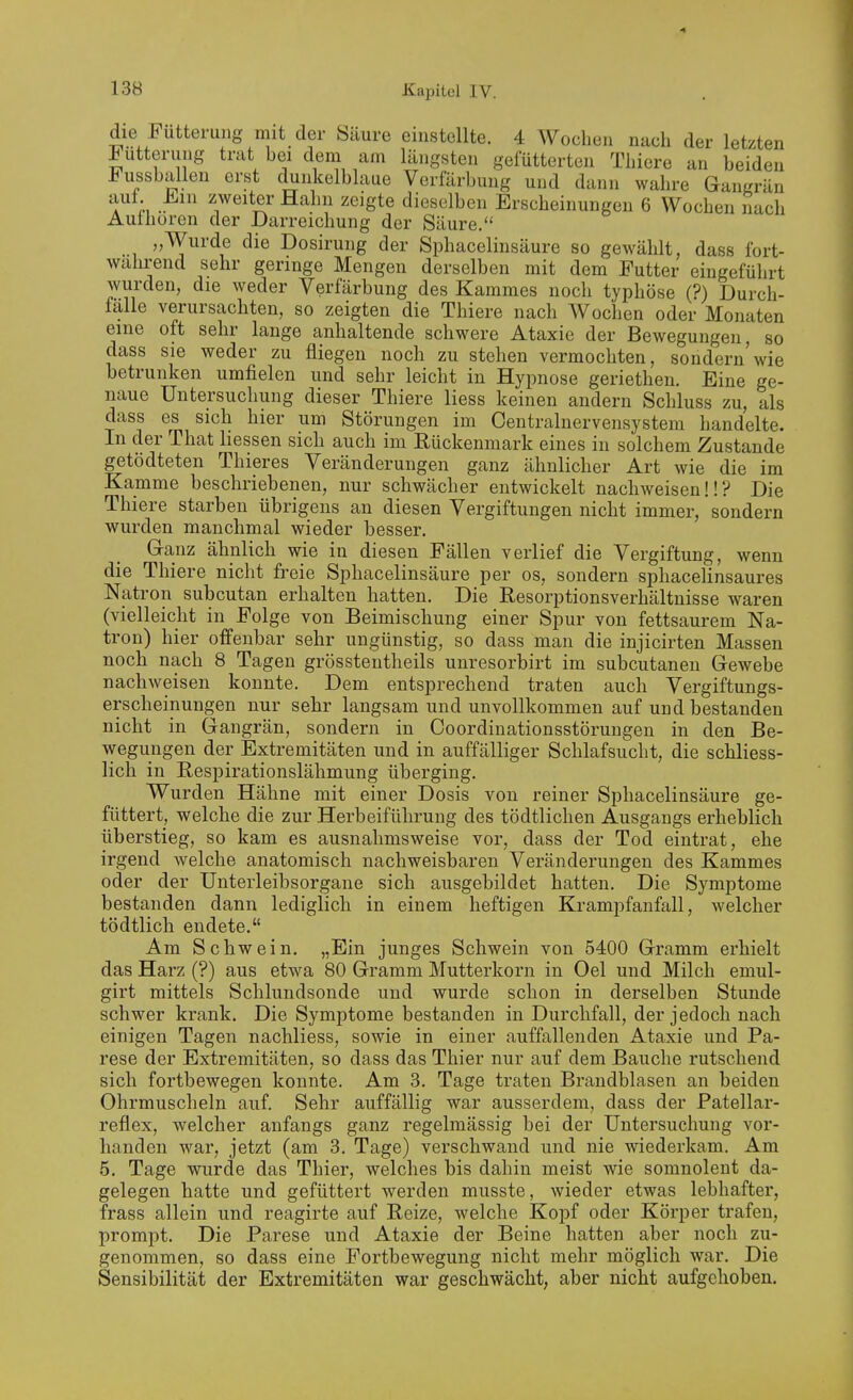 die Fütterung mit der Säure einstellte. 4 Wochen nach der letzten Futterung trat bei dem am längsten gefütterten Thiere an beiden FussbixUen erst clunkelblaue Verfärbung und dann wahre Gangrän aut. iliin zweiter Hahn zeigte dieselben Erscheinungen 6 Wochen nach Aufhören der Darreichung der Säure, „Wurde die Dosirung der Sphacelinsäure so gewählt, dass fort- wahrend sehr geringe Mengen derselben mit dem Futter eingeführt wurden, die weder Verfärbung des Kammes noch typhöse (?) Durch- falle verursachten, so zeigten die Thiere nach Wochen oder Monaten eine oft sehr lange anhaltende schwere Ataxie der Bewegungen, so dass sie weder zu fliegen noch zu stehen vermochten, sondern'wie betrunken umfielen und sehr leicht in Hypnose geriethen. Eine ge- naue Untersuchung dieser Thiere Hess keinen andern Schluss zu, als dass es sich hier um Störungen im Centrainervensystem handelte. In der That liessen sich auch im Eückenmark eines in solchem Zustande getödteten Thieres Veränderungen ganz ähnlicher Art wie die im Kamme beschriebenen, nur schwächer entwickelt nachweisen!!? Die Thiere starben übrigens an diesen Vergiftungen nicht immer, sondern wurden manchmal wieder besser. G-anz ähnlich wie in diesen Fällen verlief die Vergiftung, wenn die Thiere nicht freie Sphacelinsäure per os, sondern sphacelinsaures Natron subcutan erhalten hatten. Die Resorptionsverhältnisse waren (vielleicht in Folge von Beimischung einer Spur von fettsaurem Na- tron) hier offenbar sehr ungünstig, so dass man die injicirten Massen noch nach 8 Tagen grösstentheils unresorbirt im subcutanen Gewebe nachweisen konnte. Dem entsprechend traten auch Vergiftungs- erscheinungen nur sehr langsam und unvollkommen auf und bestanden nicht in Gangrän, sondern in Coordinationsstörungen in den Be- wegungen der Extremitäten und in auffälliger Schlafsucht, die schliess- lich in Respirationslähmung überging. Wurden Hähne mit einer Dosis von reiner Sphacelinsäure ge- füttert, welche die zur Herbeiführung des tödtlichen Ausgangs erheblich überstieg, so kam es ausnahmsweise vor, dass der Tod eintrat, ehe irgend welche anatomisch nachweisbaren Veränderungen des Kammes oder der Unteiieibsorgane sich ausgebildet hatten. Die Symptome bestanden dann lediglich in einem heftigen Krampfanfall, welcher tödtlich endete, Am Schwein. „Ein junges Schwein von 5400 Gramm erhielt das Harz (?) aus etwa 80 Gramm Mutterkorn in Oel und Milch emul- girt mittels Schlundsonde und wurde schon in derselben Stunde schwer krank. Die Symptome bestanden in Durchfall, der jedoch nach einigen Tagen nachliess, sowie in einer auffallenden Ataxie und Pa- rese der Extremitäten, so dass das Thier nur auf dem Bauche rutschend sich fortbewegen konnte. Am 3. Tage traten Brandblasen an beiden Ohrmuscheln auf. Sehr auffällig war ausserdem, dass der Fatellar- reflex, welcher anfangs ganz regelmässig bei der Untersuchung vor- handen war, jetzt (am 3. Tage) verschwand und nie wiederkam. Am 5, Tage wurde das Thier, welches bis dahin meist wie somnolent da- gelegen hatte und gefüttert werden musste, wieder etwas lebhafter, frass allein und reagirte auf Reize, welche Kopf oder Körper trafen, prompt. Die Parese und Ataxie der Beine hatten aber noch zu- genommen, so dass eine Fortbewegung nicht mehr möglich war. Die Sensibilität der Extremitäten war geschwächt, aber nicht aufgehoben.