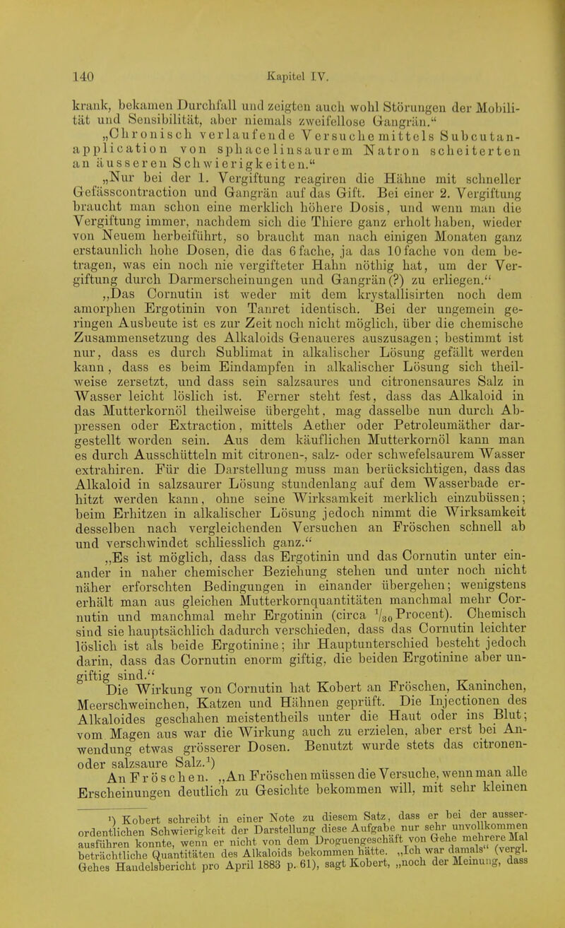 krank, bekiinien Durclifall und zeigten auch wohl Störungen der Mobili- tät und Sensibilität, aber niemals zweifellose Grangrän. „Chronisch verlaufende Versuche mittels Subcutan- application von sphace liusaurem Natron scheiterten an äusseren Schwierigkeiten. „Nur bei der 1. Vergiftung reagiren die Hähne mit schneller Gefässcontraction und Gangrän auf das Gift. Bei einer 2. Vergiftung braucht man schon eine merklich höhere Dosis, und wenn man die Vergiftung immer, nachdem sich die Thiere ganz erholt haben, wieder von Neuem herbeiführt, so braucht man nach einigen Monaten ganz erstaunlich hohe Dosen, die das 6 fache, ja das 10 fache von dem be- tragen, was ein noch nie vergifteter Hahn nöthig hat, um der Ver- giftung durch Darmerscheinungen und Gangrän (?) zu erliegen. „Das Cornutin ist weder mit dem krystallisirten noch dem amorphen Ergotinin von Tanret identisch. Bei der ungemein ge- i'ingen Ausbeute ist es zur Zeit noch nicht möglich, über die chemische Zusammensetzung des Alkaloids Genaueres auszusagen; bestimmt ist nur, dass es durch Sublimat in alkalischer Lösung gefällt werden kann, dass es beim Eindampfen in alkalischer Lösung sich theil- weise zersetzt, und dass sein salzsaures und citronensaures Salz in Wasser leicht löslich ist. Ferner steht fest, dass das Alkaloid in das Mutterkornöl theilweise übergeht, mag dasselbe nun durch Ab- pressen oder Extraction, mittels Aether oder Petroleumäther dar- gestellt worden sein. Aus dem käuflichen Mutterkornöl kann man es durch Ausschütteln mit citronen-, salz- oder schwefelsaurem Wasser extrahiren. Für die Darstellung muss man berücksichtigen, dass das Alkaloid in salzsaurer Lösung stundenlang auf dem Wasserbade er- hitzt werden kann, ohne seine Wirksamkeit merklicli einzubüssen; beim Erhitzen in alkalischer Lösung jedoch nimmt die Wirksamkeit desselben nach vergleichenden Versuchen an Fröschen schnell ab und verschwindet schliesslich ganz. „Es ist möglich, dass das Ergotinin und das Cornutin unter ein- ander in naher chemischer Beziehung stehen und unter noch nicht näher erforschten Bedingungen in einander übergehen; wenigstens erhält man aus gleichen Mutterkornquantitäten manchmal mehr Cor- nutin und manchmal mehr Ergotinin (circa ^l^oVrocent). Chemisch sind sie hauptsächlich dadurch verschieden, dass das Cornutin leichter löslicli ist als beide Ergotinine; ihr Hauptunterschied besteht jedoch darin, dass das Cornutin enorm giftig, die beiden Ergotinine aber un- giftig sind. _ . , Die Wirkung von Cornutin hat Kobert an Fröschen, Kaninchen, Meerschweinchen, Katzen und Hähnen geprüft. Die Lijectionen des Alkaloides geschahen meistentheils unter die Haut oder ins Blut; vom Magen aus war die Wirkung auch zu erzielen, aber erst bei An- wendung etwas grösserer Dosen. Benutzt wurde stets das citronen- oder salzsaure Salz.^) , , „ An F r ö s c h e n. „An Fröschen müssen die Versuche, wenn man alle Erscheinungen deutlich zu Gesichte bekommen will, mit sehr kleinen Kobert schreibt in einer Note zu diesem Satz, dass er bei der ausser- ordentlichen Schwierigkeit der Darstellung diese Aufgabe nur sehr unvollkommen Sühren konnte, wenn er nicht von dem Uroguengeschäft von Gehe mehrere Mal beträcMliehe Quantitäten des Alkaloids bekommen hätte „Ich war damals (vergl Gehes Haudeäericht pro Aprill883 p. 61), sagt Kobert, „noch der Meinung, dass