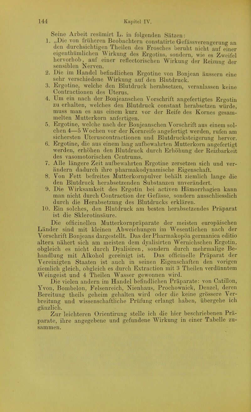 Seine Arbeit resiimirt L. in folgenden Sätzen: 1. ,,Die von frühereu Beobachtern constatirte Gefässvereneerune an den durchsichtigen Theilen des Frosches beruht nicht auf einer eigentliümhchen AVirkuug des Ergotins, sondern, wie es Zweifel hervorhob, auf einer reflectorischen Wirkung der Reizung der sensiblen Nerven. 2. Die im Handel befindliciien Ergotine von Bonjean äussern eine sehr verschiedene Wirkung auf den Blutdruck. 3. Ergotine, welche den Blutdruck herabsetzen, veranlassen keine Contractionen des Uterus. 4. Um ein nach der Bonjeanschen Vorschrift angefertigtes Ergotin zu erhalten, welches den Blutdruck constant herabsetzen würde, muss man es aus einem kurz vor der Reife des Kornes gesam- melten Mutterkorn anfertigen. 5. Ergotine, welche nach der Bonjeanschen Vorschrift aus einem sol- chen 4—5 Wochen vor der Kornreife angefertigt werden, rufen am sichersten Utcruscontractionen und Blutdrucksteigerung hervor. 6. Ergotine, die aus einem lang aufbewalirten Mutterkorn angefertigt werden, erhöhen den Blutdruck durch Erhöhung der Reizbarkeit des vasomotorischen Centrums. 7. Alle längere Zeit aufbewahrten Ergotine zersetzen sich und ver- ändern dadurch ihre pharmakodynamische Eigenschaft. 8. Von Fett befreites Mutterkornpulver behält ziemlich lange die den Blutdruck herabsetzenden Substanzen unverändert. 9. Die Wirksamkeit des Ergotin bei activen Hämorrhagien kann man nicht durch Contraction der Gefässe, sondern ausschliesslich durch die Herabsetzung des Blutdrucks erklären. 10. Ein solches, den Blutdruck am besten liei'absetzendes Präparat ist die Sklerotinsäure. Die officinellen Mutterkornpräparate der meisten europäischen Länder sind mit kleinen Abweichungen im Wesentlichen nach der Vorschrift Bonjeans dargestellt. Das derPharmakopöa germanica editio altera nähert sich am meisten dem dyalisii-ten AVernichschen Ergotin, obgleich es nicht durch Dyalisiren, sondern durch mehrmalige Be- handlung mit Alkohol gereinigt ist. Das officinelle Präparat der Vereinigten Staaten ist auch in seinen Eigenschaften den vorigen ziemlich gleich, obgleich es durch Extraction mit 3 Theilen verdünntem Weingeist und 4 Theilen Wasser gewonnen wdrd. Die vielen andern im Handel befindlichen Präparate: von Catillon, Yvon, Bombeion, Felsenreich, Nienhaus, Prochownick, Denzel, deren Bereitung theils geheim gehalten wird oder die keine grössere Ver- breitung und wissenschaftliche Prüfung erlangt haben, übergehe ich gänzlich. Zur leichteren Orientirung stelle ich die hier beschriebenen Prä- parate, ihre angegebene und gefundene Wirkung in einer Tabelle zu- sammen.