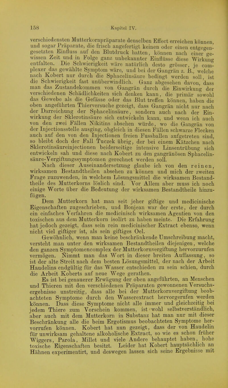 verschiedensten Mutterkorn])räparate denselben Effect erreichen können und sogar Präparate, die frisch angefertigt keinen oder einen entgegen- gesetzten Emfluss auf den Blutdruck hatten, können nach einer ge- wissen Zeit und in Folge ganz unbekannter Einflüsse diese AVirkung entfalten. Die Schwierigkeit wäre natürlich desto grösser, je com- plexer das gewählte Symptom wäre, und bei der Gangrän z. B., welche nach Kobert nur durch die Sphacelinsäurc bedingt werden soll, ist die Schwierigkeit fast unüberwindlich. Ganz abgesehen davon, dass man das Zustandekommen von Gangrän durch die Einwirkung der verschiedenen Schädlichkeiten sich denken kann, die primär sowohl das Gewebe als die Gefässe oder das Blut treffen können, haben die oben angeführten Thierversuche gezeigt, dass Gangrän nicht nur nach der Darreichung der Sphacelinsäurc, sondern auch nach der Ein- wirkung der Sklerotinsäure sich entwickeln kann, und wenn ich auch von den zwei Fällen Nikitins absehen würde, wo die Gangrän von der Injectionsstelle ausging, obgleich in diesen Fällen schwarze Flecken auch auf den von den Injectionen freien Fussballen aufgetreten sind, so bleibt doch der Fall Tuczek übrig, der bei einem Kätzchen nach Sklerotinsäureinjectionen beiderseitige intensive Linsentrübung sich entwickeln sah und diese nach Kobert zu den gangränösen Sphacelin- säurc-Vergiftungssymptomen gerechnet werden soll. Nach dieser Auseinandersetzung glaube ich von den reinen, wirksamen Bestandtheilen absehen zu können und mich der zweiten Frage zuzuwenden, in welchem Lösungsmittel die wirksamen Bestand- theile des Mutterkorns löslich sind. Vor Allem aber muss ich noch einige Worte über die Bedeutung der wirksamen Bestandtheile hinzu- fügen. Dem Mutterkorn hat man seit jeher giftige und medicinische Eigenschaften zugeschrieben, und Bonjean war der erste, der durch ein einfaches Verfahren die medicinisch wirksamen Agentien von den toxischen aus dem Mutterkorn isolirt zu haben meinte. Die Erfahrung hat jedoch gezeigt, dass sein rein medicinischer Extract ebenso, wenn nicht viel giftiger ist, als sein giftiges Oel. Gewöhnlich, wenn man keine beschränkende Umschreibung macht, versteht man unter den wirksamen Bestandtheilen diejenigen, welche den ganzen Symptomencomplex der Mutterkornvergiftung hervorzurufen vermögen. Nimmt man das Wort in dieser breiten Auffassung, so ist der alte Streit nach dem besten Lösungsmittel, der nach der Arbeit Haudelins endgültig für das Wasser entschieden zu sein schien, durch die Arbeit Koberts auf neue Wege gerathen. Es ist bei genauerer Erwägung der oben angeführten, an Menschen und Thieren mit den verschiedenen Präparaten gewonnenen Versuchs- ergebnisse unstreitig, dass alle bei der Mutterkornvergiftung beob- achteten Symptome durch den Wasserextract hervorgerufen werden können. Dass diese Symptome nicht alle immer und gleichzeitig bei jedem Thiere zum Vorschein kommen, ist wohl selbstverständlich, aber auch mit dem Mutterkorn in Substanz hat man nur mit dieser Beschränkung alle die beim Ergotismus beobachteten Symptome her- vorrufen können. Kobert hat nun gezeigt, dass der von Haudelin für unwirksam gehaltene alkoholische Extract, so wie es schon früher Wiggers, Parola, Millet und viele Andere behauptet haben, hohe toxische Eigenschaften besitzt. Leider hat Kobert hauptsächlich an Hähnen experimentirt, und deswegen lassen sich seine Ergebnisse mit