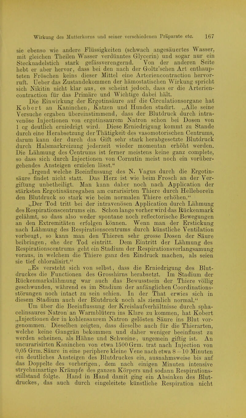 sie ebenso wie andere Flüssigkeiten (schwach angesäuertes Wasser, mit gleichen Theilen Wasser verdünntes Glycerin) und sogar nur ein Stecknadelstich stark gefässverengernd. Von der anderen Seite hebt er aber hervor, dass bei den nach der Goltz'schen Art enthaup- teten Fröschen keins dieser Mittel eine Arteriencontraction hervor- ruft. Ueber das Zustandekommen der hämostatischen AVirkung spricht sich i^ikitin nicht klar aus, es scheint jedoch, dass er die Arterien- contraction für das Primäre und Wichtige dalDei hält. Die Einwirkung der Ergotinsäure auf die Circulationsorgane hat Kobert an Kaninchen, Katzen und Hunden studirt. „Alle seine Versuche ergaben übereinstimmend, dass der Blutdruck durch intra- venöse Injectionen von ergotinsaurem Natron schon bei Dosen von 1 cg deutlich erniedrigt wird. Diese Erniedrigung kommt zu Stande durch eine Herabsetzung der Thätigkeit- des vasomotorischen Centrums, darum kann der durch das Gift sehr stark herabgesetzte Blutdz'uck diu'ch Halsmarkreizung jederzeit Avieder momentan erhöht werden. Die Lähmung des Centrums ist ferner meistens keine ganz complete, so dass sich durch Injectionen von Cornutin meist noch ein vorüber- gehendes Ansteigen erzielen lässt. „Irgend welche Beeinflussung des N. Vagus durch die Ergotin- säure findet nicht statt. Das Herz ist wie beim Frosch an der Ver- giftung unbetheiligt. Man kann daher noch nach Application der stärksten Ergotinsäuregaben am curarisirten Thiere durch Helleborein den Blutdruck so stark wie beim normalen Thiere erhöhen. „Der Tod tritt bei der intravenösen Application durch Lähmung des Respirationscentrums ein. Schon lange vorher wird das Rückenmark gelähmt, so dass also weder spontane noch reflectorische Bewegungen an den Extremitäten erfolgen können. Wenn man der Erstickung nach Lähmung des Respirationscentrums durch künstliche Ventilation vorbeugt, so kann man den Thieren sehr grosse Dosen der Säure beibringen, ehe der Tod eintritt. Dem Eintritt der Lähmung des Respirationscentrums geht ein Stadium der Respirationsverlangsamung voraus, in welchem die Thiere ganz den Eindruck machen, als seien sie tief chloralisirt. „Es versteht sich von selbst, dass die Erniedrigung des Blut- druckes die Functionen des Grosshirns herabsetzt. Im Stadium der Rückenmarkslähmung war auch das Bewusstsein der Thiere völlig geschwunden, während es im Stadium der anfänglichen Coordinations- störungen noch intact zu sein schien. In der That erwies sich in diesem Stadium auch der Blutdruck noch als ziemlich normal. Um über die Beeinflussung der Kreislaufverhältnisse durch spha- celinsaures Natron' an Warmblütern ins Klare zu kommen, hat Kobert „Injectionen der in kohlensaurem Natron gelösten Säure ins Blut vor- genommen. Dieselben zeigten, dass dieselbe auch für die Thierarten, welche keine Gangrän bekommen und daher weniger beeinflusst zu werden scheinen, als Hähne und Schweine, ungemein giftig ist. An uncurarisirten Kaninchen von etwa 1500 Grm. trat nach Injection von 0,05 Grm. Säure in eine periphere kleine Vene nach etwa 8-10 Minuten ein deutliches Ansteigen des Blutdruckes ein, ausnahmsweise bis auf das Doppelte des vorherigen, dem nach einigen Minuten intensive strychninartige Krämpfe des ganzen Körpers und sodann Respirations- stillstand folgte. Hand in Hand damit ging ein Absinken des Blut- druckes, das auch durch eingeleitete künstliche Respiration nicht