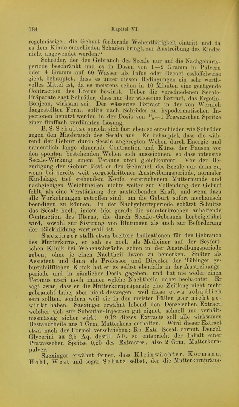 regelmässige, die Geburt fördernde Welienthätigkeit eintritt und da es dem Kinde entschieden Schaden bringt, zur Austreibung des Kindes nicht angewendet werden. Schröder, der den Gebrauch des Seeale nur auf die Nachgeburts- periode beschränkt und es in Dosen von 1—2 Gramm in Pulvern oder 4 Gramm auf 60 Wasser als Infus oder Decoct esslößelweise giebt, behauptet, dass es unter diesen Bedingungen ein sehr werth- volles Mittel ist, da es meistens schon in 10 Minuten eine genügende Contraction des Uterus bewirkt. Ueber die verschiedenen Seeale- Präparate sagt Schröder, dass nur der wässerige Extract, das Ergotin- Bonjean, wirksam sei. Der wässerige Extract in der von Wernich dargestellten Form, sollte nach Schröder zu hypodermatischen In- jectionen benutzt werden in der Dosis von ^jo — l Prawazschen Spritze einer fünffach verdünnten Lösung. B. S. Schultze spricht sich fast eben so entschieden wie Schröder gegen den Missbrauch des Secala aus. Er behauptet, dass die wäh- rend der Geburt durch Seeale angeregten AVehen durch Energie und namentlich lange dauernde Contraction und Kürze der Pausen vor den spontan bestehenden Wehen sich auszeichnen, so dass intensive Seeale-Wirkung einem Tetanus uteri gleichkommt. Vor der Be- endigung der Geburt lässt er den Gebrauch des Seeale nur dann zu, wenn bei bereits weit vorgeschrittener Austreibungsperiode, normaler Kindslage, tief stehendem Kopfe, verstrichenem Muttermunde und nachgiebigen Weichtheilen nichts weiter zur Vollendung der Geburt fehlt, als eine Verstärkung der austreibenden Kraft, und wenn dazu alle Vorkehrungen getroffen sind, um die Geburt sofort mechanisch beendigen zu können. In der Nachgeburtsperiode schätzt Schultze das Seeale hoch, indem hier gerade die ununterbrochen anhaltende Contraction des Uterus, die durch Seeale - Gebrauch herbeigeführt wird, sowohl zur Sistirung von Blutungen als auch zur Beförderung der Rückbildung werthvoll ist. Saexinger stellt etwas breitere Indicationen für den Gebrauch des Mutterkorns, er sah es noch als Mediciner auf der Seyfert- schen Klinik bei Wehenschwäche schon in der Austreibungsperiode geben, ohne je einen Nachtheil davon zu bemerken. Später als Assistent und dann als Professor und Director der Tübinger ge- burtshülflichen Klinik hat er es selbst ebenfalls in der Austreibungs- periode und in nämlicher Dosis gegeben, und hat nie weder einen Tetanus uteri noch immer welche Nachtheile dabei beobachtet. Er sagt zwar, dass er die Mutterkornpräparate eine Zeitlang nicht mehr gebraucht habe, aber nicht deswegen, weil diese etwa schädlich sein sollten, sondern weil sie in den meisten Fällen gar nicht ge- wirkt haben. Saexinger erwähnt lobend den Denzelschen Extract, welcher sich zur Subcutan-Injection gut eignet, schnell und verhält- nissmässig sicher wirkt. 0,12 dieses Extracts soll alle wirksamen Bestandtheile aus 1 Grra. Mutterkorn enthalten. Wird dieser Extract etwa nach der Formel verschrieben: Rp. Extr. Secal. cornut. Denzfel. Glycerini ää 2,5 Aq. destill. 5,0, so entspricht der Inhalt einer Prawazschen Spritze 0,25 des Extractes, also 2 Grm. Mutterkorn- pulver. Saexinger erwähnt ferner, dass Kleinwächter, Kor mann, Hohl, West und sogar Schatz selbst, der die Mutterkompräpa-