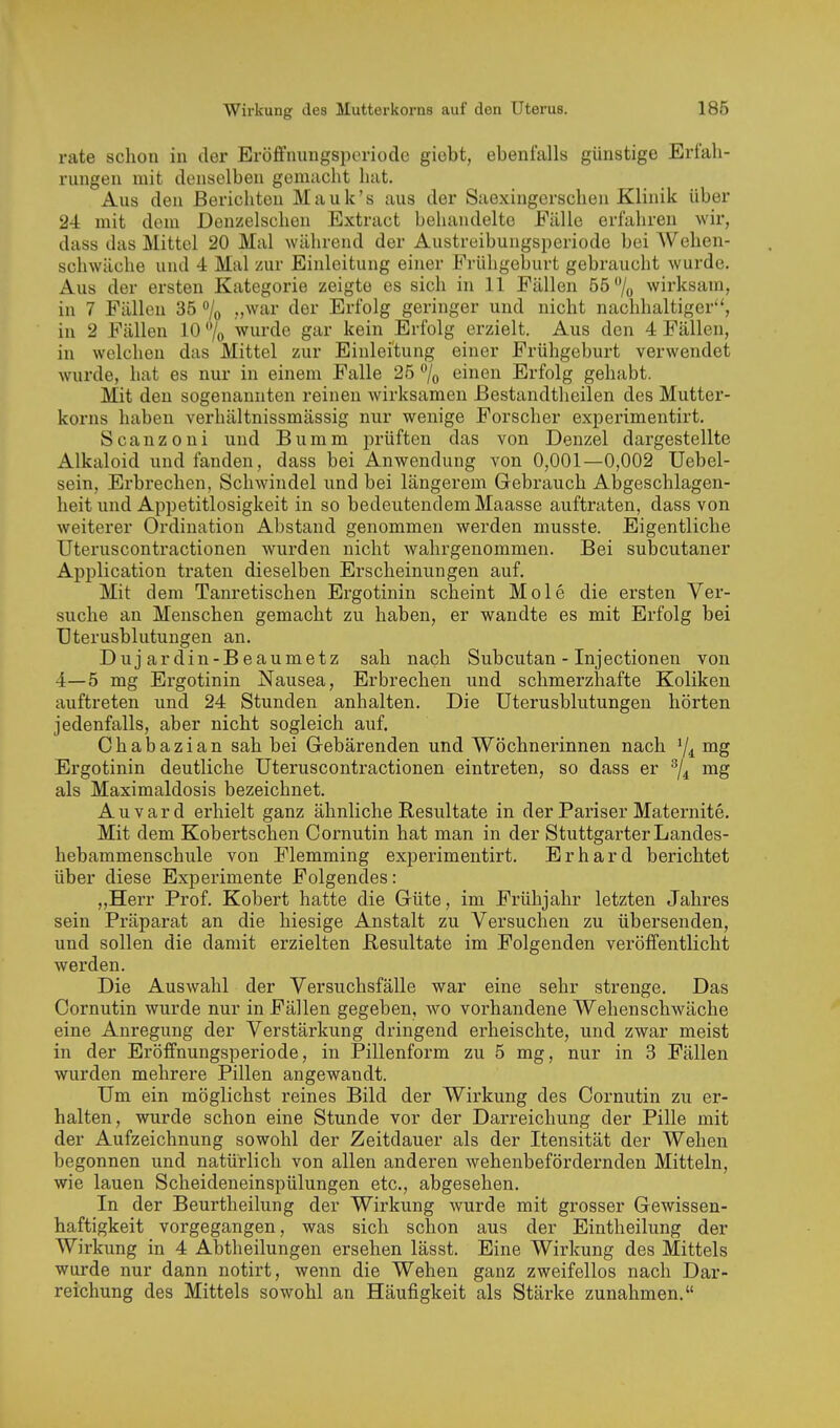rate schon in der EröfFnungsporiode giobt, ebenfalls günstige Erfah- rungen mit denselben gemacht hat. Aus den Berichten Mauk's aus der Saexingerschen Klinik über 24 mit dem Denzelschen Extract behandelte Fälle erfahren wir, dass das Mittel 20 Mal während der Austreibungsperiode bei Wehen- schwäche und 4 Mal zur Einleitung einer Frühgeburt gebraucht wurde. Aus der ersten Kategorie zeigte es sich in 11 Fällen 55 7o wirksam, in 7 Fällen 35 »/o .v^^ar der Erfolg geringer und nicht nachhaltiger, in 2 Fällen 10 7o wurde gar kein Erfolg erzielt. Aus den 4 Fällen, in welchen das Mittel zur Einleitung einer Frühgeburt verwendet wurde, hat es nur in einem Falle 25 einen Erfolg gehabt. Mit den sogenannten reinen wirksamen ßestandtheilen des Mutter- korns haben verhältnissmässig nur wenige Forscher experimentirt. Scanzoui und Bumm prüften das von Denzel dargestellte Alkaloid und fanden, dass bei Anwendung von 0,001—0,002 Uebel- sein, Erbrechen, Schwindel und bei längerem Gebrauch Abgeschlagen- heit und Appetitlosigkeit in so bedeutendem Maasse auftraten, dass von weiterer Ordination Abstand genommen werden musste. Eigentliche Uteruscontractionen wurden nicht wahrgenommen. Bei subcutaner Application traten dieselben Erscheinungen auf. Mit dem Tanretischen Ergotinin scheint Mole die ersten Ver- suche an Menschen gemacht zu haben, er wandte es mit Erfolg bei Uterusblutungen an. Dujardin-Beaumetz sah nach Subcutan - Injectionen von 4—5 mg Ergotinin Nausea, Erbrechen und schmerzhafte Koliken auftreten und 24 Stunden anhalten. Die Uterusblutungen hörten jedenfalls, aber nicht sogleich auf. Chabazian sah bei Gebärenden und Wöchnerinnen nach '/i Ergotinin deutliche Uteruscontractionen eintreten, so dass er als Maximaldosis bezeichnet. Auvard erhielt ganz ähnliche Resultate in der Pariser Maternite. Mit dem Kobertschen Cornutin hat man in der Stuttgarter Landes- hebammenschule von Flemming experimentirt. Erhard berichtet über diese Experimente Folgendes: „Herr Prof. Kobert hatte die Güte, im Frühjahr letzten Jahres sein Präparat an die hiesige Anstalt zu Versuchen zu übersenden, und sollen die damit erzielten Resultate im Folgenden veröffentlicht werden. Die Auswahl der Versuchsfälle war eine sehr strenge. Das Cornutin wurde nur in Fällen gegeben, wo vorhandene Wehenschwäche eine Anregung der Verstärkung dringend erheischte, und zwar meist in der Eröffnungsperiode, in Pillenform zu 5 mg, nur in 3 Fällen wurden mehrere Pillen angewandt. Um ein möglichst reines Bild der Wirkung des Cornutin zu er- halten, wurde schon eine Stunde vor der Darreichung der Pille mit der Aufzeichnung sowohl der Zeitdauer als der Itensität der Wehen begonnen und natürlich von allen anderen wehenbefördernden Mitteln, wie lauen Scheideneinspülungen etc., abgesehen. In der Beurtheilung der Wirkung wurde mit grosser Gewissen- haftigkeit vorgegangen, was sich schon aus der Eintheilung der Wirkimg in 4 Abtheilungen ersehen lässt. Eine Wirkung des Mittels wurde nur dann notirt, wenn die Wehen ganz zweifellos nach Dar- reichung des Mittels sowohl an Häufigkeit als Stärke zunahmen.