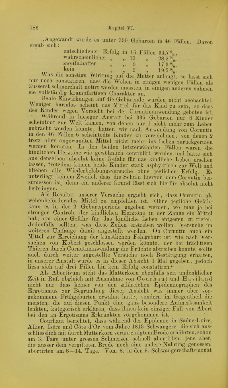 „Angewandt wurde es unter 390 Geburten in 46 Fällen Davon ergab sich: entschiedener Erfolg in 16 Fällen 34,7 wahrscheinlicher „ „13 „ zweifelhafter „ „ 8 „ 17,3 7„, Was die sonstige Wirkung auf'die Mutter anlangt', so lässt sich nur noch constatiren, dass die AVehen in einigen wenigen Fällen als äusserst schmerzhaft notirt werden mussten, in einigen anderen nahmen sie vollständig krampfartigen Charakter an. Ueble Einwirkungen auf die Gebärende wurden nicht beobachtet Weniger harmlos scheint das Mittel für das Kind zu sein, so dass des Kindes wegen Vorsicht bei der Cornutinanwendung geboten ist. • Während in hiesiger Anstalt bei 335 Geburten nur 8 Kinder schemtodt zur Welt kamen, von denen nur 1 nicht mehr zum Leben gebracht werden konnte, hatten wir nach Anwendung von Cornutin in den 46 Fällen 6 scheintodte Kinder zu verzeichnen, von denen 2 trotz aller angewandten Mittel nicht mehr ins Leben zurückgerufen werden konnten. In den beiden letzterwähnten Fällen waren die kindlichen Herztöne wie gewöhnlich controlirt worden und hatte sich aus denselben absolut keine Gefahr für das kindliche Leben ersehen lassen, trotzdem kamen beide Kinder stark asphyktisch zur Welt und blieben alle Wiederbelebungsversuche ohne jeglichen Erfolg. Es unterliegt keinem Zweifel, dass die Schuld hiervon dem Cornutin bei- zumessen ist, denn ein anderer Grund lässt sich hierfür absolut nicht beibringen. Als Resultat unserer Versuche ergiebt sich, dass Cornutin als wehenbeförderndes Mittel zu empfehlen ist. Ohne jegliche Gefahr kann es in der 2. Geburtsperiode gegeben werden, wo man ja bei strenger Controle der kindlichen Herztöne in der Zange ein Mittel hat, um einer Gefahr für das kindliche Leben entgegen zu treten. Jedenfalls sollten, was diese Zeilen erstreben wollen, Versuche im Aveiteren Umfange damit angestellt werden. Ob Cornutin auch ein Mittel zur Erreichung der künstlichen Fehlgeburt ist, wie nach Ver- suchen von Kobert geschlossen werden könnte, der bei trächtigen Thieren durch Cornutinanwendung die Früchte abtreiben konnte, sollte auch durch weiter angestellte Versuche noch Bestätigung erhalten, in unserer Anstalt wurde es in dieser Absicht 1 Mal gegeben, jedoch Hess sich auf drei Pillen hin kein Erfolg constatiren. Als Abortivum steht das Mutterkorn ebenfalls seit undenklicher Zeit in Ruf, obgleich mit Ausnahme von Cour haut vmd Haviland nicht nur dass keiner von den zahlreichen Epidemiographen des Ergotismus zur Begründung dieser Ansicht was immer über vor- gekommene Früligeburten erwähnt hätte, sondern im Gegentheil die meisten, die auf diesen Punkt eine ganz besondere Aufmerksamkeit lenkten, kategorisch erklären, dass ihnen kein einziger Fall von Abort bei den an Ergotismus Erkrankten vorgekommen ist. Courhaut berichtet, dass während der Epidemie in Saone-Loire, Allier, Isere und Cote d'Or vom Jahre 1813 Schwangere, die sich aus- schliesslich mit durch Mutterkorn verunreinigtem Brode ernährten, schon am 3. Tage unter grossen Schmerzen schnell abortirten; jene aber, die ausser dem vergifteten Brode noch eine andere Nahrung genossen, abortirten am 8—14. Tage. Vom 8. in den 9. Schwangerschaftsmonat