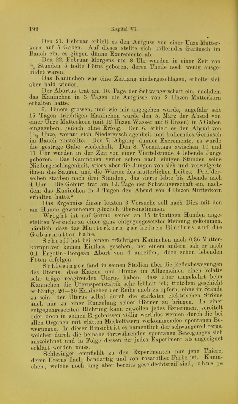 Den 21. Februar erhielt es den Aufguss von einer Unze Mutter- korn auf 5 Gaben. Auf dieses stellte sich kollerndes Geräusch im Bauch ein, es gingen dünne Excremente ab. Den 22. Februar Morgens um 8 Ulir wurden in einer Zeit von 3/^ Stunden 5 todte Fötus geboren, deren Theile noch wenig ausge- bildet waren. Das Kaninchen war eine Zeitlang niedergeschlagen, erholte sich aber bald wieder. Der Abortus trat am 10. Tage der Schwangerschaft ein, nachdem das Kaninchen in 3 Tagen die Aufgüsse von 2 Unzen Mutterkorn erhalten hatte. 6. Einem grossen, und wie mir angegeben wurde, ungefähr seit 15 Tagen trächtigen Kaninchen wurde den 5. März der Absud von einer Unze Mutterkorn (mit 12 Unzen Wasser auf 8 Unzen) in 5 Gaben eingegeben, jedoch ohne Erfolg. Den 6. erhielt es den Absud von I ^2 Unze, worauf sich Niedergeschlagenheit und kollerndes Geräusch im Bauch einstellte. Den 7. Abgang dünner Excremente, es wurde die gestrige Gabe wiederholt. Den 8, Vormittags zwischen 10 und II Uhr wurden in der Zeit von einer Viertelstunde 4 lebende Junge geboren. Das Kaninchen verlor schon nach einigen Stunden seine Niedergeschlagenheit, stiess aber die Jungen von sich und verweigerte ihnen das Saugen und die Wärme des mütterlichen Leibes. Drei der- selben starben nach drei Stunden, das viei'te lebte bis Abends nach 4 Uhr. Die Geburt trat am 19. Tage der Schwangerschaft ein, nach- dem das Kaninchen in 3 Tagen den Absud von 4 Unzen Mutterkorn erhalten hatte. Das Ergebniss dieser letzten 3 Versuche soll nach Diez mit den am Hunde gewonnenen gänzlich übereinstimmen. Wright ist auf Grund seiner an 15 trächtigen Hunden ange- stellten Versuche zu einer ganz entgegengesetzten Meinung gekommen, nämlich dass das Mutterkorn gar keinen Einfluss auf die Gebärmutter habe. Schroff hat bei einem trächtigen Kaninchen nach 0,36 Mutter- kornpulver keinen Einfluss gesehen, bei einem andern sah er nach 0,1 Ergotin-Bonjean Abort von 4 unreifen, doch schon lebenden Föten erfolgen. Schlesinger fand in seinen Studien über die Reflexbewegungen des Uterus, dass Katzen und Hunde im Allgemeinen einen relativ sehr träge reagirenden Uterus haben, dass aber umgekehrt beim Kaninchen die Uterusperistaltik sehr lebhaft ist; trotzdem geschieht es häufig, 20—30 Kaninchen der Reihe nach zu opfern, ohne im Stande zu sein,'den Uterus selbst durch die stärksten elektrischen Ströme auch nur zu einer Runzelung seiner Hörner zu bringen. In enier entgegengesetzten Richtung kann zuweilen jedes Experiment vereitelt oder doch in seinen Ergebnissen völlig werthlos werden durch die bei allen Organen mit glatten Muskelfasern vorkommenden spontanen Be- wegungen. In dieser Hinsicht ist es namentlich der schwangere Uterus, welcher durch die beinahe fortwährenden spontanen Bewegungen sich auszeichnet und in Folge dessen für jedes Experiment als ungeeignet erklärt werden muss. . . m • „ Schlesinger empfiehlt zu den Experimenten nur jene Ihieie, deren Uterus flach, bandartig und von rosarother Farbe ist. Kanin- chen, welche noch jung aber bereits geschlechtsreif sind, ohne je