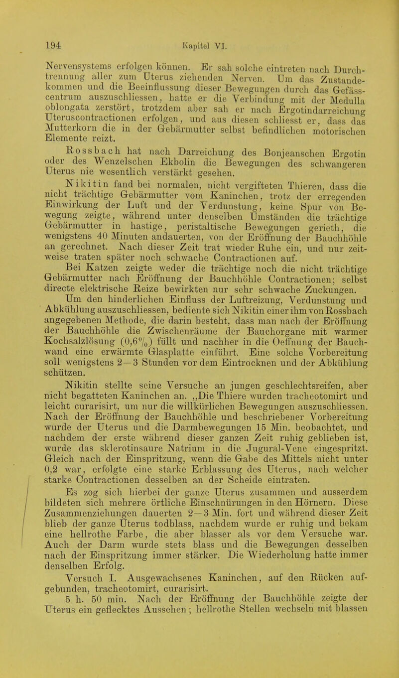 Nervensystems erfolgen können. Er sah solche eintreten nach Durch- trennung aller zum Uterus ziehenden Nerven. Um das Zustande- kommen und die Beeinflussung dieser Bewegungen durch das Gefäss- centrum auszuschliessen, hatte er die VerhinduDg mit der Medulla oblongata zerstört, trotzdem aber sah er nach Ergotindarreichung Uteruscontractionen erfolgen, und aus diesen schliesst er, dass das Mutterkorn die in der Gebärmutter selbst befindlichen motorischen Elemente reizt. Rossbach hat nach Darreichung des Bonjeanschen Ergotin oder des Wenzelschen Ekbolin die Bewegungen des schwangeren Uterus nie wesentlich verstärkt gesehen. Nikitin fand bei normalen, nicht vergifteten Thieren, dass die nicht trächtige Gebärmutter vom Kaninchen, trotz der erregenden Einwirkung der Luft und der Verdunstung, keine Spur von Be- wegung zeigte, während unter denselben Umständen die trächtige Gebärmutter in hastige, peristaltische Bewegungen gerieth, die wenigstens 40 Minuten andauerten, von der Eröffnung der Bauchhöhle an gerechnet. Nach dieser Zeit trat wieder Ruhe ein, und nur zeit- weise ti-aten später noch schwache Contractionen auf. Bei Katzen zeigte weder die trächtige noch die nicht trächtige Gebärmutter nach Eröffnung der Bauchhöhle Contractionen; selbst directe elektrische Reize bewirkten nur sehr schwache Zuckungen. Um den hinderlichen Einfluss der Luftreizung, Verdunstung und Abkühlung auszuschliessen, bediente sich Nikitin einer ihm von Rossbach angegebenen Methode, die darin besteht, dass man nach der Eröffnung der Bauchhöhle die Zwischenräume der Bauchorgane mit warmer Kochsalzlösung (0,6%) füllt und nachher in die Oeffnung der Bauch- wand eine erwärmte Glasplatte einführt. Eine solche Vorbereitung soll wenigstens 2 — 3 Stunden vordem Eintrocknen und der Abkühlung schützen. Nikitin stellte seine Versuche an jungen geschlechtsreifen, aber nicht begatteten Kaninchen an. ,,Die Thiere wurden tracheotomirt und leicht curarisirt, um nur die willkürlichen Bewegungen auszuschhessen. Nach der Eröffnung der Bauchhöhle und beschriebener Vorbereitung wurde der Uterus und die Darmbewegungen 15 Min. beobachtet, und nachdem der erste während dieser ganzen Zeit ruhig geblieben ist, wurde das sklerotinsaure Natrium in die Jugural-Vene eingespritzt. Gleich nach der Einspritzung, wenn die Gabe des Mittels nicht unter 0,2 war, erfolgte eine starke Erblassung des Uterus, nach welcher starke Contractionen desselben an der Scheide eintraten. Es zog sich hierbei der ganze Uterus zusammen und ausserdem bildeten sich mehrere örtliche Einschnürungen in den Hörnern. Diese Zusammenzieliungen dauerten 2—3 Min. foi't und während dieser Zeit blieb der ganze Uterus todblass, nachdem wurde er ruhig und bekam eine hellrothe Farbe, die aber blasser als vor dem Versuche war. Auch der Darm wurde stets blass und die Bewegungen desselben nach der Einspritzung immer stärker. Die Wiedei-holung hatte immer denselben Erfolg. Versuch I. Ausgewachsenes Kaninchen, auf den Rücken auf- gebunden, tracheotomirt, curarisirt. 5 h. 50 min. Nach der Eröffnung der Bauchhöhle zeigte der Uterus ein geflecktes Aussehen ; hellrothe Stellen wechseln mit blassen