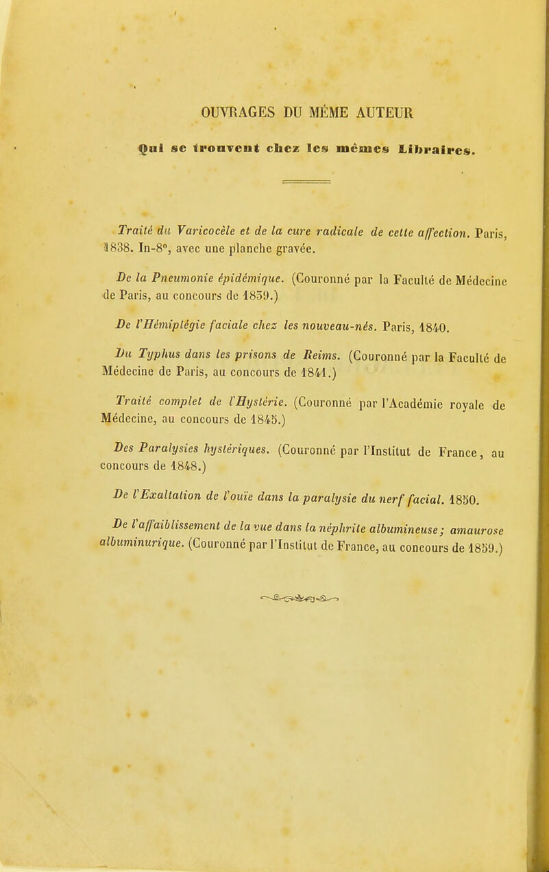 OUVRAGES DU MÊME AUTEUR Qui se ti'oaTcnt cbcz les mêmes Libraires. Traité du Varicocèle et de la cure radicale de cette affection. Paris, 3838. In-S, avec une planche gravée. De la Pneumonie épidémique. (Couronné par la Faculté de Médecine de Paris, au concours de 1839.) J)e l'Hémiplégie faciale chez les nouveau-nés. Paris, 1840. Lu Typhus dans les prisons de Reims. (Couronné par la Faculté de Médecine de Paris, au concours de 1841.) Traité complet de l'Bystérie. (Couronné par l'Académie royale de Médecine, au concours de 184S.) Des Paralysies hystériques. (Couronné par l'Institut de France, au concours de 1848.) De l'Exaltation de l'ouïe dans la paralysie du nerf facial. 1850. De raffaiblissement de la vue dans la néphrite albumineuse; amaurose albuminurique. (Couronné par l'Institut de France, au concours de 1859.)