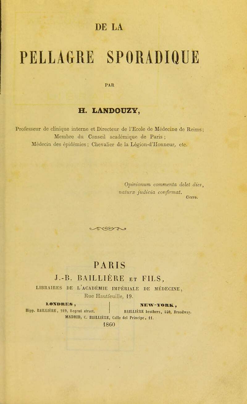 PELLAGRE SPORADIQUE PAR H. LANDOUZY, Professeur de clinique interne et Directeur de l'Ecole de Médecine de Reims ; Membre du Conseil académique de Paris ; Médecin des épidémies ; Chevalier de la Légion-d'Honneur, etc. Opinionum commenta delet dies, nalurx judicia confirmât. Ciccro. PARIS J.-B. BAILLIÈRE et FILS, LIBRAIRES DE l'aCADÉMIE IMPÉRIALE DE MÉDECINE, Rue Hautfeuille, 19. Bipp, BilLUÉflE, 210, Rcflcnt sirect. MADRID, C. BâlLLIÈRE, Callo dcl Principe, 11. 1860 IVEW-YOBK , BUltlÈRE lirolhcrs, 440, Broadffay.