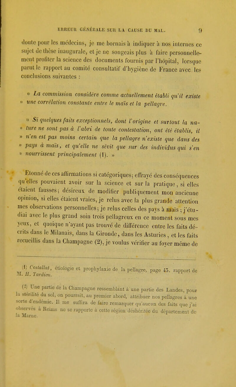 doute pour les méclecius, je me bornais à indiquer à nos internes ce sujet de thèse inaugurale, et je ne songeais plus a faire personnelle- ment profiter la science des documents fournis par l'hôpital, lorsque parut le rapport au comité consultatif d'hygiène de France avec les conclusions suivantes : « La commission considère comme actuellement établi qu'il existe » une corrélation constante entre le maïs et la pellagre. » Si quelques faits exceptionnels, dont Vorigine et surtout la na- » ture ne sont pas à Vabri de toute contestation, ont été établis, il » n'en est pas moins certain que la pellagre n'existe que dans des » pays à maïs, et qu'elle ne sévit que sur des individus qui s en » nourrissent principalement (1). » Etonné de ces affirmations si catégoriques; effrayé des conséquences qu'elles pouvaient avoir sur la science et sur la pratique, si elles étaient fausses 5 désireux de modifier publiquement mon ancienne opinion, si elles étaient vraies, je relus avec la plus grande attention mes observations personnelles 5 je relus celles des pays à maïs 5 j'étu- diai avec le plus grand soin trois pellagreux en ce moment sous mes yeux, et quoique n'ayant pas trouvé de diflerence entre les faits dé- crits dans le Milanais, dans la Gironde, dans les Asturies, et les faits recueillis dans la Champagne (2), je voulus vérifier au foyer même de [i] Costaîlat, ctiologie et prophylaxie de la pellagre, page /.3, rapport de -U. H. Tardtm. (i)^ Une partie de la Champagne ressemblant à une partie des Landes, pour la stérilité du sol, on pourrait, au premier abord, attribuer nos peUagres à une sorte d'endémie. Il me suffira de faire remarquer qu'aucun des faits que j'ai observés à Reims ne se rapporte à cette région déshéritée du département de la Marne.