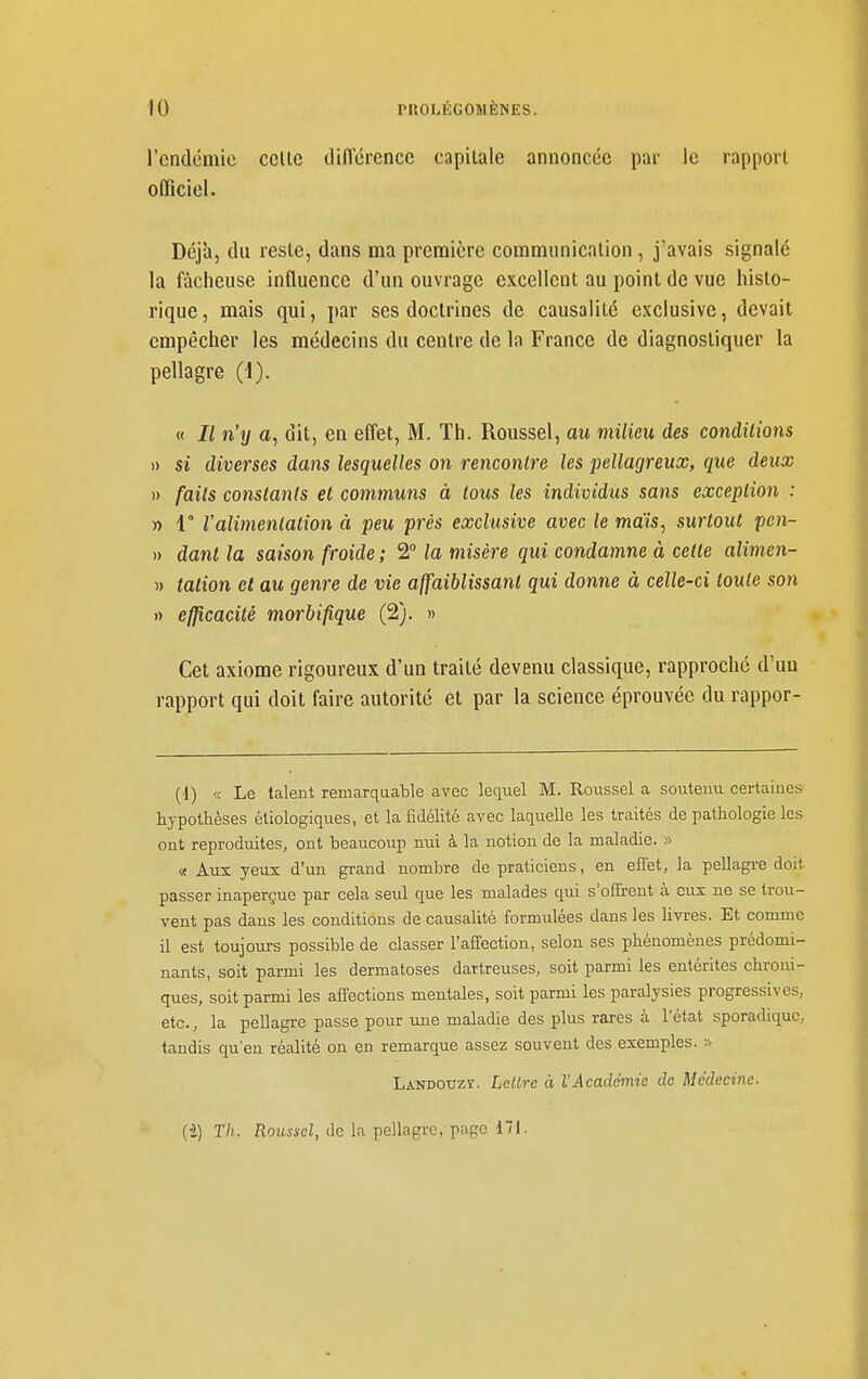 l'endémie celle didërence capitale annoncée par le rapport officiel. Déjà, du reste, dans ma première communication , j'avais signalé la fâcheuse influence d'un ouvrage excellent au point de vue histo- rique, mais qui, par ses doctrines de causalité exclusive, devait empêcher les médecins du centre de la France de diagnostiquer la pellagre (1). « // n'y a, dit, en effet, M. Th. Roussel, au milieu des conditions )) si diverses dans lesquelles on rencontre les pellagreux, que deux » faits constants et communs à tous les individus sans exception : » 1° Valimentation à peu près exclusive avec le mais, surtout pen- » danl la saison froide ; 2 la misère qui condamne à cette alimen- « talion et au genre de vie affaiblissant qui donne à celle-ci toute son » efficacité morbifique (2). » Cet axiome rigoureux d'un traité devenu classique, rapproché d'un rapport qui doit faire autorité et par la science éprouvée du rappor- (1) « Le talent remarquable avec lequel M. Roussel a soutenu certaines hypothèses étiologiques, et la fidélité avec laquelle les traités de pathologie les ont reproduites, ont heaucoup nui à la notion de la maladie. » « Aux yeux d'un grand nombre de praticiens, en effet, la pellagre doit passer inaperçue par cela seul que les malades qui s'offrent à eux ne se trou- vent pas dans les conditions de causalité formulées dans les livres. Et comme il est toujours possible de classer l'affection, selon ses phénomènes prédomi- nants, soit parmi les dermatoses dartreuses, soit parmi les entérites chroni- ques, soit parmi les affections mentales, soit parmi les paralysies progressives, etc., la pellagre passe pour une maladie des plus rares à l'état sporadiquC; tandis qu'en réalité on en remarque assez souvent des exemples. » Landouzi. LeUrc à l'Académie de Médecine. (•2) Th. Roiisscl, de la pellagre, page 171.