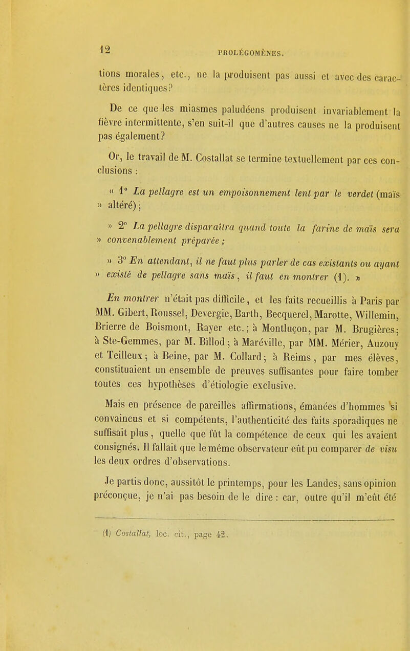 l'ROLIÎlGOMKNES. lions morales, de, ne la luoduiscnt pas aussi et avec des carac- tères idcnliqucs? De ce que les miasmes paludéens produisent invariablement la fièvre intermittente, s'en suit-il que d'autres causes ne la produisent pas également? Or, le travail de M. Costallat se termine textuellement par ces con- clusions : « 1° La pellagre est un empoisonnement lent par le verdet{miis ') altéré); » 2° La pellagre disparaîtra quand toute la farine de mais sera » convenablement préparée ; » 3 En attendant^ il ne faut plus parler de cas existants ou ayant » existé de pellagre sans maïs, il faut en montrer (1). » £n montrer n'était pas difficile, et les faits recueillis à Paris par MM. Gibert, Roussel, Devergie, Barth, Becquerel, Marotte, Willemin, Brierre de Boismont, Rayer etc.; à Montluçon, par M. Brugières; à Ste-Gemmes, par M. Billod ; à Maréville, par MM. Mérier, Auzouy et Teilleux; à Beine, par M. Collard-, à Reims, par mes élèves, constituaient un ensemble de preuves suffisantes pour faire tomber toutes ces hypothèses d'étiologie exclusive. Mais en présence de pareilles affirmations, émanées d'hommes si convaincus et si compétents, l'authenticité des faits sporadiques ne suffisait plus, quelle que fût la compétence de ceux qui les avaient consignés. Il fallait que le même observateur eût pu comparer de visu les deux ordres d'observations. Je partis donc, aussitôt le printemps, pour les Landes, sans opinion préconçue, je n'ai pas besoin de le dire : car, outre qu'il m'eût été (1) Costallat, loc. cit., page 42.