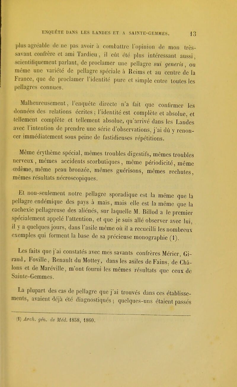 plus agréable de ne pas avoir à combattre ropinion de mon très- savant confrère et ami Tardieu, il eût été plus intéressant aussi, scientifiquemcut parlant, de proclamer une pellagre sui generis, ou même une variété de pellagre spéciale à Reims et au centre de la France, que de proclamer l'identité pure et simple entre toutes les pellagres connues. Malheureusement, l'enquête directe n'a fait que confirmer les données des relations écrites ; l'identité est complète et absolue, et tellement complète et tellement absolue, qu'arrivé dans les Landes avec l'intention de prendre une série d'observations, j'ai dû y renon- cer immédiatement sous peine de fastidieuses répétitions. iMême érythème spécial, mêmes troubles digestifs, mêmes troubles nerveux, mêmes accidents scorbutiques, même périodicité, même œdème, même peau bronzée, mêmes guérisons, mêmes rechutes, mêmes résultats nécroscopiques. Et non-seulement notre pellagre sporadique est la même que la pellagre endémique des pays à maïs, mais elle est la même que la cachexie pellagreuse des aliénés, sur laquelle M. Billod a le premier spécialement appelé l'attention, et que je suis allé observer avec lui, il y a quelques jours, dans l'asile même où il a recueilli les nombreux exemples qui forment la base de sa précieuse monographie (1). Les faits que j'ai constatés avec mes savants confrères Mérier, Gi- raud, Foville, Renault du Mottey, dans les asiles de Fains, de Châ- lons et de Maréville, m'ont fourni les mêmes résultats que ceux de Sainte-Gemmes. La plupart des cas de pellagre que j'ai trouvés dans ces établisse- ments, avaient déjà été diagnostiqués ; quelques-uns étaient passés H] Arch. gén. de Méd. 1858, 1860.