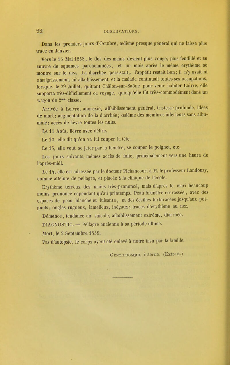 Dans les premiers jours d'Octobre, œdème presque général qui ne laisse plus trace en Janvier. Vers le IS Mai 1858, le dos des mains devient plus rouge, plus fendillé et se couvre de squames parcheminées, et un mois après le même érythème se montre sur le nez. La diarrliée persistait, l'appétit restait bon ; il n'y avait ni amaigrissement, ni affaiblissement, et la malade continuait toutes ses occupations, lorsque, le 29 Juillet, quittant Châlon-sur-Saône pour venir habiter Loivre, elle supporta très-difficilement ce voyage, quoiqu'elle fût très-commodément dans un wagon de S™* classe. Arrivée à Loivre, anorexie, affaiblisse ment général, tristesse profonde, idées de mort; augmentation de la diarrhée; œdème des membres inférieurs sans albu- mine ; accès de fièvre toutes les nuits. Le 11 Août, fièvre avec délire. Le 12, elle dit qu'on va lui couper la tête. Le 13, elle veut se jeter par la fenêu e, se couper le poignet, etc. Les jours suivants, mêmes accès de folie, principalement vers une heure de l'après-midi. Le 14, elle est adressée par le docteur Pichancourl à M. le professeur Landouzy, comme atteinte de pellagre, et placée à la cUnique de l'école. Erythème terreux des mains très-prononcé, mais d'après le mari beaucoup moins prononcé cependant qu'au printemps. Peau brunâtre crevassée, avec des espaces de peau blanche et luisante , et des écailles furfuracées jusqu'aux poi- gnets ; ongles rugueux, lamelleux, inégaux ; traces d'érythème au nez. Démence, tendance an suicide, affaiblissement extrême, diarrhée. DIAGNOSTIC. — Pellagre ancienne à sa période ultime. Mort, le 2 Septembre 1858. Pas d'autopsie, le corps ayant été enlevé à notre insu par la famille.