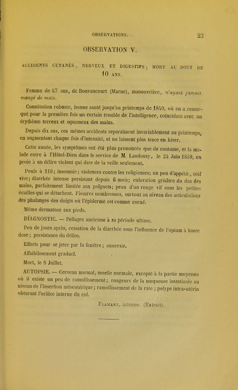 OBSERVATION V. ACCIUENTS CUTANÉS, NERVEUX ET DIGESTIFS 5 MORT AU BOUT DE iO ANS. Femme de Ul aus, de Bouvaiicourt (Marne), manouvrièrc, n'ayant jamais mangé de maïs. Constitution robastc, bonne santé jusqu'au printemps de 1849, où on a remar- qué pour la première fois un certain trouble de rinlelligence, coïncidant avec iin érythème terreux et squameux des mains. Depuis dix ans, ces mêmes accidents reparaissent invariablement au prliileraps^ en augmentant chaque fois d'intensité, et ne laissent plus trace en hiver. Celte année, les symptômes ont été pliis prononcés que de coutume, et la ma- lade entre à l'Hôtel-Dieu dans le service de M. Landouzy, le £4 Juin 1859, en proie à un délire \iolent qui date de la veille seulement. Pouls à 110 ; insomnie ; violences contre les religieuses; im peu d'appétit, soif vive; diarrhée intense persistant depuis 6 mois; coloration grisâtre du dos des mains, parfaitement limitée aux poignets; peau d'un rouge vif sous les petites écailles qui se détachent. Fissures nombreuses, surtout au niveau des articulations des phalanges des doigts où l'épiderme est comme corné. Même dermatose aux pieds. DIAGNOSTIC. — Pellagre ancienne à sa période ultime. Peu de jours après, cessaUon de la diarrhée sous l'influence de l'opium h haute dose ; persistance du délire. Efforts pour se jeter par la fenêtre ; anorexie. Affaiblissement graduel. Mort, le 8 Juillet. AUTOPSIE. — Cerveau normal, moelle normale, excepté à la partie moyenne où il existe un peu de ramollissement; rougeurs de la muqueuse intestinale au niveau de l'insertion mésentérique ; ramollissement de la rate ; polype intra-utérin obturant l'orifice interne du col.