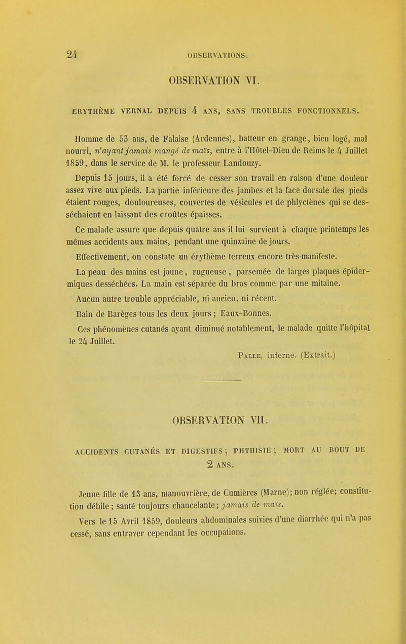 OBSERVATION VI. ERYTHÈME VERNAL DEPUIS 4 ANS, SANS TROUBLES FONCTIONNELS. Homme de 53 ans, de Falaise (Ardennes), balleur en grange, bien logé, mal nourri, n'ayant jamais mangé de maïs, entre à l'Hôtel-Dieu de Reims le U Juillet 1859, dans le service de M. le professeur Landouzy. Depuis 15 jours, il a été forcé de cesser son travail en raison d'une douleur assez vive aux pieds. La partie inférieure des jambes et la face dorsale des pieds étaient rouges, douloureuses, couvertes de vésicules et de phlyclènes qui se des- séchaient en laissant des croûtes épaisses. Ce malade assure que depuis quatre ans il lui survient à chaque printemps les mêmes accidents aux mains, pendant une quinzaine de jours. Effectivement, on constate un érythème terreux encore très-manifeste. La peau des mains est jaune, rugueuse , parsemée de larges plaques épider- miques desséchées. La main est séparée du bras comme par une mitaine. Aucun autre trouble appréciable, ni ancien, ni récent. Bain de Barèges tous les deux jours ; Eaux-Bonnes. Ces phénomènes cutanés ayant diminué notablement, le malade quitte l'hôpital le 24 Juillet. Palle, interne. (Extrait.) OBSERVATION VII. ACCIDENTS CUTANÉS ET DIGESTIFS; PHTHISIE ; MORT AU BOUT DE 2 ANS. Jeune fille de 13 ans, manouvrière, de Cumières (Marne); non réglée; constitu- tion débile; santé toujours chancelante; jamais de maïs. Vers le 15 Avril 1859, douleurs abdominales suivies d'une diarrhée qui n'a pas cessé, sans entraver cependant les occupations.