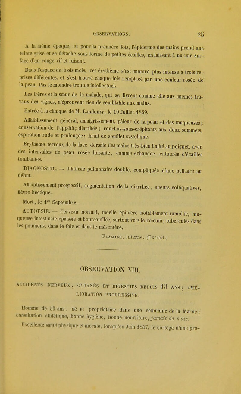 A la mùuie époque, et pour la première fois, l'épidermc des mains prend une teinte grise et se détache sous forme de petites écailles, en laissant à nu une sur- face d'un rouge vif et luisant. Dans l'espace de trois mois, cet érythème s'est montré plus intense à trois re- prises différentes, et s'est trouvé chaque fois remplacé par une couleur rosée de la peau. Pas le moindre trouble intellectuel. Les frères et la sœur de la malade, qui se livrent comme elle aux mêmes tra- vaux des vignes, n'éprouvent rien de semblable aux mains. Entrée à la clinique de M. Landouzy, le 19 Juillet 1859. Affaibhssement général, amaigrissement, pâleur de la peau et des muqueuses ; conservaUon de l'appétit: diarrhée ; ronchus-sous-crépitants aux deux sommets' expiration rude et prolongée; bruit de soufflet systolique. Erythème terreux de la face dorsale des mains très-bien limité au poignet, avec des intervalles de peau rosée luisante, comme échaudée, entourée d'écaillés tombantes. DIAGNOSTIC. - Phthisie pulmonaire double, compliquée d'une pellagre au début. Affaiblissement progressif, augmentation de la diarrhée, sueurs colliquatives, fièvre hectique. Mort, le 1 Septembre. AUTOPSIE. — Cerveau normal, moelle épinière notablement ramollie, mu- queuse intestinale épaissie et boursoufflée, surtout vers le cœcum ; tubercules dans les poumons, dans le foie et dans le mésentère. Flamant, interne. (Extrait.) OBSERVATION VIII. ACCIDENTS NERVEUX, CUTANÉS ET DIGESTIFS DEPUIS 13 ANS j AMÉ- LIORATION PROGRESSIVE. Homme de 50 ans, né et propriétaire dans une commune de la Marne ; con.siitution athlétique, bonne hygiène, bonne nourriture, yamaw de maïs. Excellente santé physique et morale, lorsqu'en Juin i8A7, le cortège d'une pro-