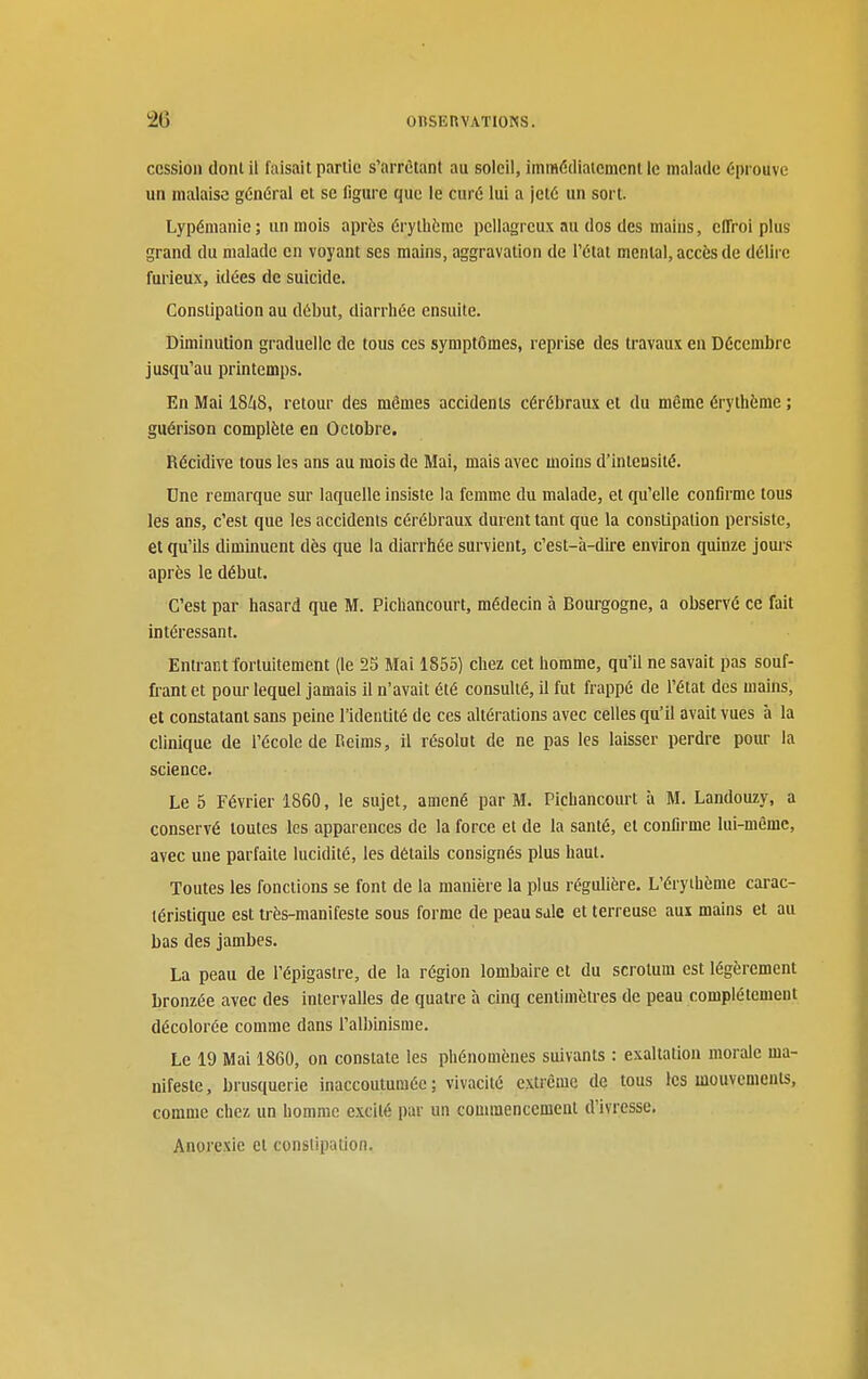 cession dont il faisait partie s'arrôtant au soleil, immédiatement le malade éprouve un malaise général et se ligure que le curé lui a jeté un sort. Lypémanie; un mois après érylhèrae pellagrcux au dos des maius, effroi plus grand du malade en voyant ses mains, aggravation de l'état mental, accès de délire furieux, idées de suicide. Constipation au début, diarrhée ensuite. Diminution graduelle de tous ces symptômes, reprise des travaux en Décembre jusqu'au printemps. En Mai 1848, retour des mêmes accidents cérébraux et du même érythème ; guérison complète en Octobre. Récidive tous les ans au mois de Mai, mais avec moins d'intensité. Une remarque sur laquelle insiste la femme du malade, et qu'elle confirme tous les ans, c'est que les accidents cérébraux durent tant que la constipation persiste, et qu'ils diminuent dès que la diarrhée survient, c'est-à-dire environ quinze jours après le début. C'est par hasard que M. Pichancourt, médecin à Bourgogne, a observé ce fait intéressant. Entrant fortuitement (le 2S Mai 1855) chez cet homme, qu'il ne savait pas souf- frant et pour lequel jamais il n'avait été consulté, il fut frappé de l'état des mains, et constatant sans peine l'identité de ces altérations avec celles qu'il avait vues à la clinique de l'école de Reims, il résolut de ne pas les laisser perdre pour la science. Le 5 Février 1860, le sujet, amené par M. Pichancoiu-t à M. Landouzy, a conservé toutes les apparences de la force et de la santé, et confirme lui-même, avec une parfaite lucidité, les détails consignés plus haut. Toutes les fonctions se font de la manière la plus régulière. L'érythème carac- téristique est très-manifeste sous forme de peau sale et terreuse aux mains et au bas des jambes. La peau de l'épigastre, de la région lombaire et du scrotum est légèrement bronzée avec des intervalles de quatre à cinq centimètres de peau complètement décolorée comme dans l'albinisme. Le 19 Mai 1860, on constate les phénomènes suivants : exaltation morale ma- nifeste, brusquerie inaccoutumée; vivacité extrême de tous les mouvements, comme chez un homme excité par un couuncncement d'ivresse. Anorexie et constipation.