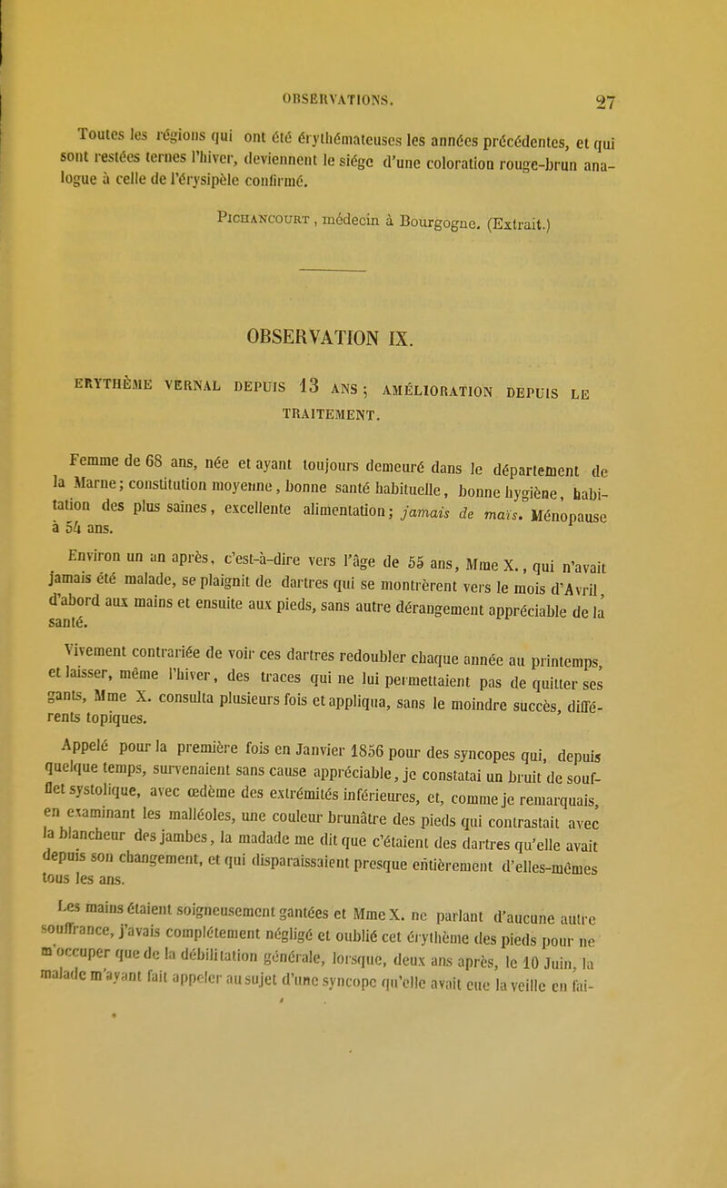Toutes les régions qui ont été éryihéniateuses les années précédentes, et sont restées ternes l'hiver, deviennent le siège d'une coloration rouge-brun a logue à celle de l'érysipèle confirmé. PiCHANCouRT , médecin à Bourgogne. (Extrait.) OBSERVATION IX. ERYTHÈJIE VERNAL DEPUIS 13 ANS; AMÉLIORATION DEPUIS LE TRAITEMENT. Femme de 68 ans, née et ayant toujours demeuré dans le département de la Marne ; constitution moyenne, bonne santé habituelle, bonne hygiène habi- tation des plus saines, excellente alimentation;/amaù de mau^Ménopause à 54 ans. Environ un an après, c'est-à-dire vers l'âge de 5S ans, Mme X., qui n'avait jamais été malade, se plaignit de dartres qui se montrèrent vers le mois d'Avril d'abord aux mains et ensuite aux pieds, sans autre dérangement appréciable de la santé. Vivement contrariée de voir ces dartres redoubler chaque année au printemps et laisser, même l'hiver, des traces qui ne lui permettaient pas de quitter ses gants, Mme X. consulta plusieurs fois et appliqua, sans le moindre succès diffé- rents topiques. Appelé pour la première fois en Janvier 1856 pour des syncopes qui, depuis quelque temps, survenaient sans cause appréciable, je constatai un bruit de souf- flet systol.que. avec œdème des extrémités inférieures, et, comme je remarquais en examinant les malléoles, une couleur brunâtre des pieds qui contrastait avec la blancheur des jambes, la madade me dit que c'étaient des dartres qu'elle avait depuis son changement, et qui disparaissaient presque entièrement d'elles-mêmes tous les ans. Les mains étaient soigneusement gantées et MmeX. ne pariant d'aucune autre souffrance, j'avais complètement négligé et oublié cet éi ylhème des pieds pour ne m occuper que de la débilitalion générale, lorsque, deux ans après, le 10 Juin la malade m'ayant fait appeler au sujet d'une syncope qu'elle avait eue la veille en iiii-