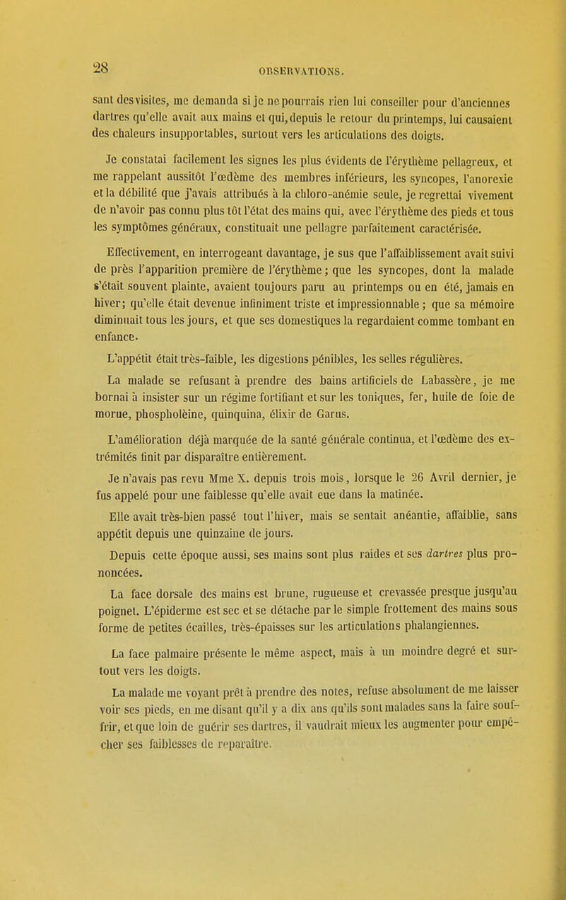 sant dcsvisiles, me dcraantla si je ne pourrais rien lui conseiller pour d'anciennes dartres qu'elle avait aux mains et qui, depuis le retour du printemps, lui causaient des chaleurs insupportables, surtout vers les articulations des doigts. Je constatai facilement les signes les plus évidents de l'érythème pellagreux, cl me rappelant aussitôt l'œdème des membres inférieurs, les syncopes, l'anorexie et la débilité que j'avais attribués à la cliloro-anémie seule, je regrettai vivement de n'avoir pas connu plus tôt l'état des mains qui, avec l'érythème des pieds et tous les symptômes généraux, constituait une pellagre parfaitement caractérisée. Eflectivcment, en interrogeant davantage, je sus que l'affaiblissement avait suivi de près l'apparition première de l'érythème ; que les syncopes, dont la malade s'était souvent plainte, avaient toujours paru au printemps ou en été, jamais en hiver; qu'elle était devenue infiniment triste et impressionnable ; que sa mémoire diminuait tous les jours, et que ses domestiques la regardaient comme tombant en enfance. L'appétit était très-faible, les digestions pénibles, les selles régulières. La malade se refusant à prendre des bains artificiels de Labassère, je me bornai à insister sur un régime fortifiant et sur les toniques, fer, huile de foie de morue, phospholèine, quinquina, élixlr de Garus. L'amélioration déjà marquée de la santé générale continua, et l'œdème des ex- trémités Unit par disparaître entièrement. Je n'avais pas revu Mme X. depuis trois mois, lorsque le 2G Avril dernier, je fus appelé pour une faiblesse qu'elle avait eue dans la matinée. Elle avait très-bien passé tout l'hiver, mais se sentait anéantie, aûaiblie, sans appétit depuis une quinzaine de jours. Depuis cette époque aussi, ses mains sont plus raides et ses dartres plus pro- noncées. La face dorsale des mains est brune, rugueuse et crevassée presque jusqu'au poignet. L'épiderme est sec et se détache par le simple frottement des mains sous forme de petites écailles, très-épaisses sur les articulations phalangiennes. La face palmaire présente le même aspect, mais à un moindre degré et sur- tout vers les doigts. La malade me voyant prêt à prendre des notes, refuse absolument de me laisser voir ses pieds, en me disant qu'il y a dix ans qu'ils sont malades sans la faire souf- frir, et que loin de guéi'ir ses dartres, il vaudrait mieux les augmenter pour empê- cher SCS faiblesses de reparaître.