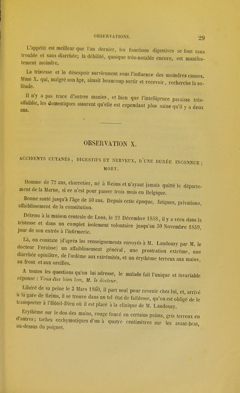 L'appétit est meilleur que l'an (Ici nier, les fonctions digestivcs se font sans trouble et sans diarrhée; la débilité, quoique irès-nolable encore, est manifes- teiuent moindre. La tristesse et le désespoir surviennent sous rinlluence des moindres causes Aime X. qm, malgré son âge, aimait beaucoup sortir et recevoir, recherche Ja so litude. Il n'y a pas trace d'autres manies, et bien que l'intelligence paraisse très- aûaibhe. les domesUques assurent qu'elle est cependant plus saine qu'il y a deux ans. OBSERVATION X. ACCIDENTS CUTANÉS, DIGESTIFS ET NERVEUX, d'uNE DURÉE INCONNUE; MORT. Homme de 72 ans, charretier, né à Reims et n'ayant jamais quitté le départe- ment de la Marne, si ce n'est pour passer trois mois en Belgique. Bonne santé jusqu'à l'âge de 50 ans. Depuis cette époquef fatigues, privation.. alFaiblissement de la constitution. Détenu à la maison centrale de Loos, le 22 Décembre 1858, il y a vécu dans la tristesse et dans un complet isolement volontaire jusqu'au 30 Novembre 1859 jour de son entrée à l'inOrmerie. T^, on constate (d'après les renseignements envoyés à M. Landouzv par M. le docteur Feraisse) un affaiblissement général, une prostration ext'rême «ne diarrhée opiniâtre, de l'œdème aux extrémités, et un érylhème terreux aux mains, au front et aux oreilles. A toutes les questions qu'on lui adresse, le malade fait l'unique et invariable réponse : Vous êtes bien bon, M. le docteur. Libéré de sa peine le 3 Mars 1860, il part seul pour revenir chez lui, et arrivé a la gare de Reims, il se trouve dans un tel état de faiblesse, qu'on est obli-é de le transporter à l'Hôtcl-Dieu où il est placé à la clinique de M. Landouzy. Erjthème sur le dos des mains, rouge foncé en certains points, gris terreux en dautres; taches ccchymotiqucs d'un à quatre centimètres sur les avant-bras au-dessus du poignet. '