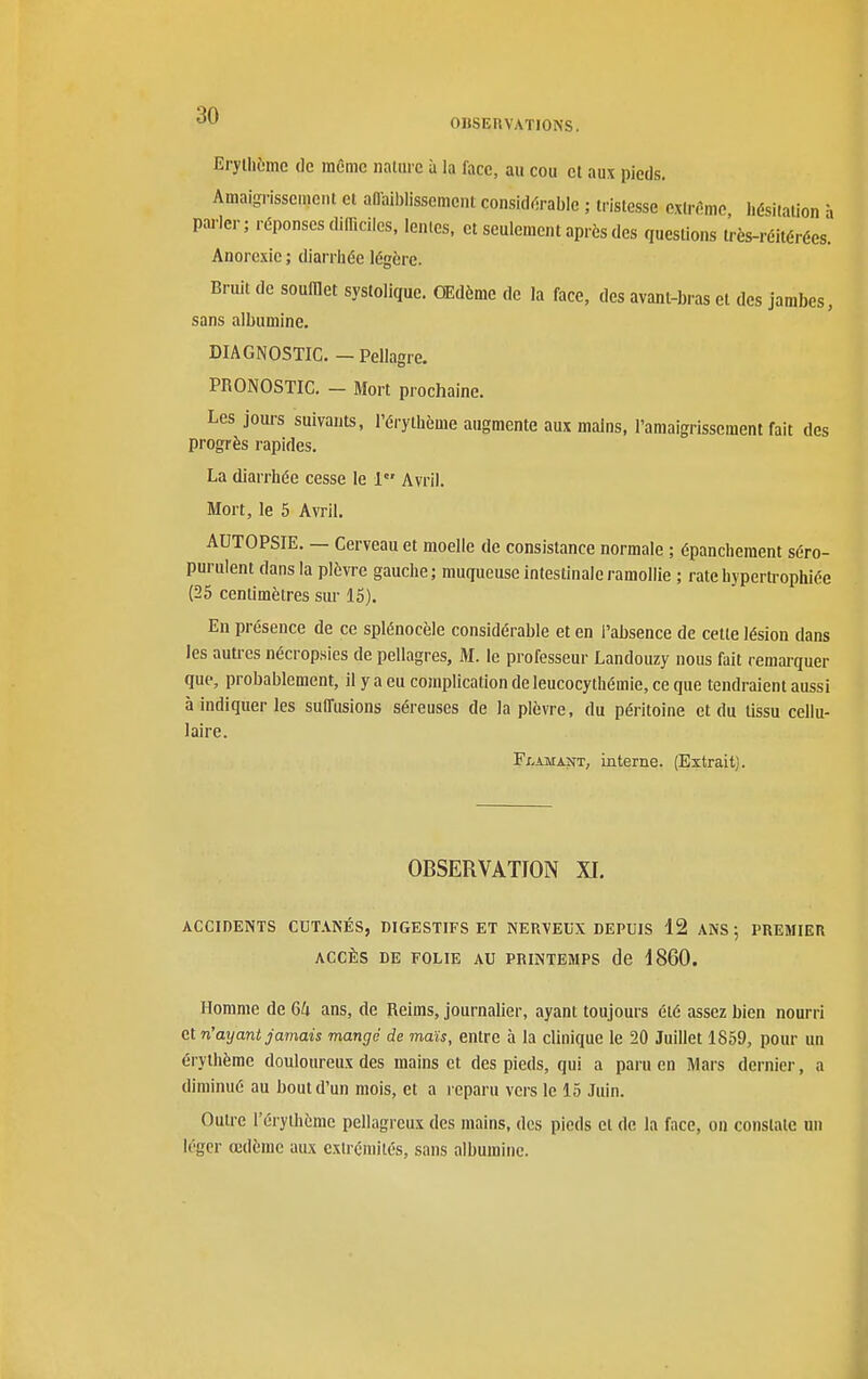 OllSEnVATIONS. Eryllième de même nature à la face, au cou et aux pieds. Amaigrissement et affaiDlissement consid(5rable ; tristesse extrême hésitation î parler; réponses difficiles, lentes, et seulement après des questions Irès-réitérées. Anorexie ; diarrliée légère. Briut de soufflet systolique. Œdème de la face, des avant-bras et des jambes, sans albumine. DIAGNOSTIC. - Pellagre. PRONOSTIC. - Mort prochaine. Les jom-s suivants, l'érythème augmente aux mains, l'amaigrissement fait des progrès rapides. La diarrhée cesse le 1 Avril. Mort, le 5 Avril. AUTOPSIE. — Cerveau et moelle de consistance normale ; épanchement séro- purulent dans la plèvre gauche; muqueuse intestinale ramollie ; rate hypertrophiée (26 centimètres sur 15). En présence de ce splénocèle considérable et en l'absence de cette lésion dans les autres nécropsies de pellagres, M. le professeur Landouzy nous fait remarquer que, probablement, il y a eu complication de leucocythémie, ce que tendraient aussi à indiquer les suffusions séreuses de la plèvre, du péritoine et du tissu cellu- laire. FxvAMASfT, interne. (Extrait). OBSERVATION XI. ACCIDENTS CDTANÉS, DIGESTIFS ET NERVEUX DEPUIS 12 ANS; PREMIER ACCÈS DE FOLIE AU PRINTEMPS de 1860. Homme de 64 ans, de Reims, journalier, ayant toujours été assez bien nourri et n'ayant jamais mangé de maïs, entre à la clinique le 20 Juillet 1859, pour un érylhème douloureux des mains et des pieds, qui a paru en Mars dernier, a diminué au bout d'un mois, et a reparu vers le 15 Juin. Outre l'éryihème pellagreux des mains, des pieds et de la face, on constate un léger œdème aux exlrcniités, sans albumine.