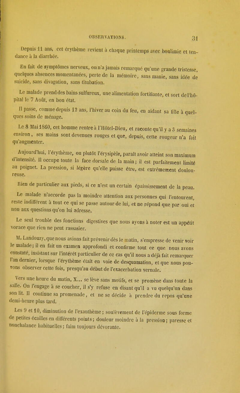 Depuis il ans, cet érythèinc levient à choque printemps avec boulimie et ten- dance à la (lian héc. En fiiit (le symptômes nerveux, on n'a jamais remarqué qu'une grande tristesse, quelques absences momentanées, perte de la mémoire, sans manie, sans idée de suicide, sans divagation, sans titubation. Le malade prend des bains sulfureux, une alimentation fortifiante, et sort de l'hô- pital le 7 Août, en bon état. Il passe, comme depuis 12 ans, l'hiver au coin du feu, en aidant sa fille à quel- cpies soins de ménage. Le 8 Mai 1860, cet homme rentre à l'Hôtel-Dieu, et raconte qu'il y a 3 semaines environ, ses mains sont devenues rouges et que, depuis, cette rougeur n'a fait qu'augmenter. Aujourd'hiù, l'érythème, ou plutôt l'érysipèle, paraît avoir atteint son maximum d'intensité. Il occupe toute la face dorsale de la mam; il est parfaitement limité au poignet. La pression, si légère qu'elle puisse être, est extrêmement doulou- reuse. Rien de particuUer aux pieds, si ce n'est un certain épaississement de la peau. Le malade n'accorde pas la moindre attention aux personnes qui l'entourent, reste indifférent à tout ce qui se passe autour de lui, et ne répond que par oui et non aux questions qu'on lui adresse. Le seul trouble des fonctions digestives que nous ayons à noter est un appétit vorace que rien ne peut rassasier. M. Landouzy, que nous avions fait prévenir dès le maUn, s'empresse de venir voir le malade; il en fait un examen approfondi et confirme tout ce que nous avons constaté, insistant sur l'intérêt particulier de ce cas qu'il nous a déjà fait i-emarquer l'an dernier, loi-sque l'érythème était en voie de desquamation, et que nous pou- vons observer cette fois, presqu'au début de l'exacerbalion vernale. Vers une heure du malin, X... se lève sans motifs, et se promène dans toute la salle. On l'engage à se coucher, il s'y refuse en disant qu'il a vu quelqu'un dans son lit. Il continue sa promenade, et ne se décide à prendre du repos qu'une demi-heure plus tard. Les 9 et 10, diminution de l'exanthème ; soulèvement de l'épiderme sous forme de peiiics écailles en différents points; douleur moindre à la pression; paresse et nonchalance habituelles; faim toujours dévorante.
