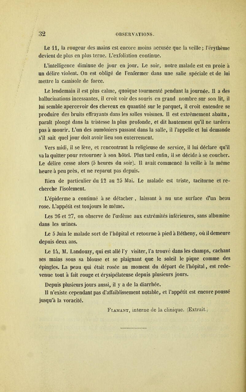 Le 11, la rougeur des mains est encore moins accusée que la veille ; Térythème devient de plus en plus terne. L'exfoliation continue. L'intelligence diminue de jour en jour. Le soir, notre malade est en proie à un délire violent. On est obligé de l'enfermer dans une salle spéciale et de lui mettre la camisole de force. Le lendemain il est plus calme, quoique tourmenté pendant la journée. Il a des hallucinations incessantes, il croit voir des souris en grand nombre sur son lit, il lui semble apercevoir des cheveux en quantité sur le parquet, il croit entendre se produire des bruits elTrayants dans les salles voisines. Il est extrêmement abattu, paraît plongé dans la tristesse la plus profonde, et dit hautement qu'il ne tardera pas à mourir. L'un des aumôniers passant dans la salle, il l'appelle et lui demande s'il sait quel jour doit avoir lieu son enterrement. Vers midi, il se lève, et rencontrant la religieuse de service, il lui déclare qu'il va la quitter pour retourner à son hôtel. Plus tard enfin, il se décide à se coucher. Le délire cesse alors (5 heures du soir). Il avait commencé la veille à la même heure à peu près, et ne reparut pas depuis. Rien de particulier du 12 au 25 Mai. Le malade est triste, taciturne et re- cherche l'isolement. L'épiderme a continué à se détacher, laissant à nu une surface d*un beau rose. L'appétit est toujours le même. Les 26 et 27, on observe de l'œdème aux extrémités inférieures, sans albumine dans les urines. Le 5 Juin le malade sort de l'hôpital et retourne à pied à Bétheny, où il demeure depuis deux ans. Le 1^1, M. Landouzy, qui est allé l'y visiter, l'a trouvé dans les champs, cachant ses mains sous sa blouse et se plaignant que le soleil le pique comme des épingles. La peau qui était rosée au moment du départ de l'hôpital, est rede- venue tout à fait rouge et érysipélateuse depuis plusieurs jours. Depuis plusieurs jours aussi, il y a de la diarrhée. Il n'existe cependant pas d'affaiblissement notable, et l'appétit est encore poussé jusqu'à la voracité. Flamant, interne de la clinique. (Extrait.)
