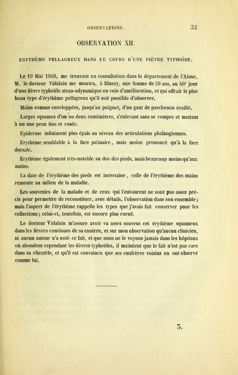 OBSERVATION XII. EÎIYTHÈME PELLAGREUX DANS LE COURS d'uNE FIÈVRE TYPHOÏDE. Le 19 Mai 1860, me trouvant en consultation dans le département de l'Aisne, M. le docteur Vidalain me montra, à Blanzy, une femme de 30 ans, au UQ jour d'une fièvre typhoïde ataxo-adynamique en voie d'amélioration, et qui offrait le plus beau type d'érythème pellagreux qu'il soit possible d'observer. Mains comme enveloppées, jusqu'au poignet, d'un gant de parchemin écaillé. Larges squames d'un ou deux centimètres, s'enlevant sans se rompre et mettant à nu une peau fine et rosée. Epidémie infiniment plus épais au niveau des articulations phalangiennes. Erylhème semblable à la face palmaire, mais moins prononcé qu'à la face dorsale. Erythème également très-notable au dos des pieds, mais beaucoup moins qu'aux mains. La date de l'érythème des pieds est incertaine , celle de l'érythème des mains remonte au milieu de la maladie. Les souvenirs de la malade et de ceux qui l'entourent ne sont pas assez pré- cis pour permettre de reconstituer, avec détails, l'observation dans son ensemble ; mais l'aspect de l'érythème rappelle les types que j'avais fait conserver pour les collections ; celui-ci, toutefois, est encore plus corné. Le docteur Vidalain m'assure avoir vu assez souvent cet érythème squameux dans les fièvres continues de sa contrée, et sur mon observation qu'aucun clinicien, ni aucun auteur n'a noté ce fait, et que nous ne le voyons jamais dans les hôpitaux oii abondent cependant les fièvres typhoïdes, il maintient que le fait n'est pas rare dans sa clieîitèle, et qu'il est convaincu que ses confrères voisins en ont observé comme lui. 5.