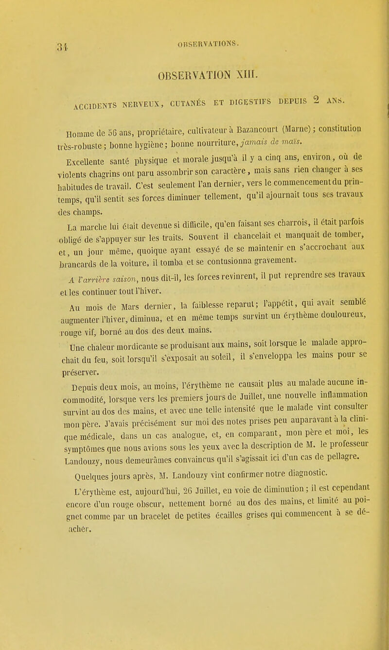 31. OnSKRVATlON XIII. ACCIDENTS NEUVEUX, CUTANÉS ET DIGESTIFS DEPUIS 2 ANS. Homme de 56 aas, propriétaire, cullivatcur à Bazancourl (Marne) ; constitudon très-robusle; bonne liygiène; bonne nourriture, yamaà do mais. Excellente santé physique et morale jusqu'à il y a cinq ans, environ, où de violents chagrins ont paru assombrir son caractère, mais sans rien changer à ses habitudes de travail. C'est seulement l'an dernier, vers le commencement du prin- temps, qu'il sentit ses forces diminuer tellement, qu'il ajournait tous ses travaux des champs. La marche lui éiait devenue si difficile, qu'en faisant ses charrois, il était parfois obligé de s'appuyer sur les traits. Souvent il chancelait et manquait de tomber, et, un jour même, quoique ayant essayé de se maintenir en s'accrochant aux brancards delà voiture, il tomba et se contusionna gravement. A l'arrière saison, nous dit-il, les forces revinrent, il put reprendre ses travaux et les continuer tout l'hiver. Au mois de Mars dernier, la faiblesse reparut ; l'appétit, qui avait semblé augmenter l'hiver, diminua, et en même temps survint un érylhème douloureux, rouge vif, borné au dos des deux mains. Une chaleur mordicante se produisant aux mains, soit lorsque le malade appro- chait du feu, soit lorsqu'il s'exposait au soleil, il s'enveloppa les mains pour se préserver. Depuis deux mois, au moins, l'érythëme ne causait plus au malade aucune in- commodité, lorsque vers les premiers jours de Juillet, ime nouvelle inflammation survint au dos des mains, et avec une telle intensité que le malade vint consulter mon père. J'avais précisément sur moi des notes prises peu auparavant a la dini- que médicale, dans un cas analogue, et, en comparant, mon père et moi, les symptômes que nous avions sous les yeux avec la description de M. le professeur Landouzy, nous demeurâmes convaincus qu'il s'agissait ici d'un cas de pellagre. Quelques jours après, M. Landouzy vint conflrmcrnotre diagnostic. L'érythëme est, aujourd'hui, 26 Juillet, eu voie de diminution; il est cependant encore d'un rouge obscur, nettement borné au dos des mains, et limité au poi- gnet comme par un bracelet de petites écailles grises qui commencent à se dé- achér.