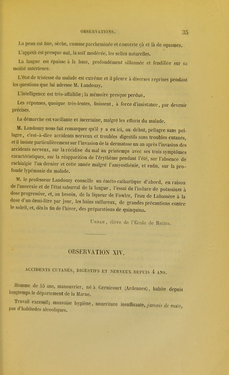 La poau est line, sèche, comme parcheminée et couverte çà cl là de squames. L'appétit est presque nul, la soif modérée, les selles naturelles. La langue est épaisse à la hase, profondément sillonnée et fendillée sur sa moitié antérieure. L'état de tristesse du malade est extrême et il pleure à diverses reprises pendant les questions que lui adresse M. Landouzy. L'intelligence est très-affaiblie; la mémoire presque perdue. Les réponses, quoique très-lentes, finissent, à force d'insistance, par devenir précises. La démarche est vacillante et incertaine, malgré les eflorts du malade. M. Landouzy nous fait remarquer qu'il y a eu ici, au début, pellagre sans pel- lagre, c'est-à-dire accidents nerveux et troubles digestifs sans troubles cutanés, et il insiste particulièrement sur l'invasion de la dermatose un an après l'invasion des accidents nerveux, sur la récidive du mal au printemps avec ses trois symptômes caractéristiques, sur la réapparition de l'érythème pendant l'été, sur l'absence de rachialgie l'an dernier et cette année malgré l'amyoslhénie, et enfin, sur la pro- fonde lypémanie du malade. M. le professeur Landouzy conseiUc un éméto-cathartique d'abord, en raison de l'anorexie et de l'état saburral de la langue , l'essai de l'iodure de potassium à dose progressive, et, au besoin, de la liqueur de Fowler, l'eau de Labassère à la dose d'un demi-litre par jour, les bains sulfureux, de grandes précautions contre le soleil, et, dès la fin de l'hiver, des préparations de quinquina. Urban, élève de l'Ecole de Reims. OBSERVATION XIV. ACCIDENTS CT!TANÉS, DIGESTIFS ET NERVEUX DEPUIS 4 ANS. Homme de .55 ans, manouvrier, né à Gernicourt (Ardennes), habite depuis longtemps le département de la Marne. Travail excessif; mauvaise hygiène, nourriture mxiïïmnte,jamaù de maïs, pas d habitudes alcooliques.