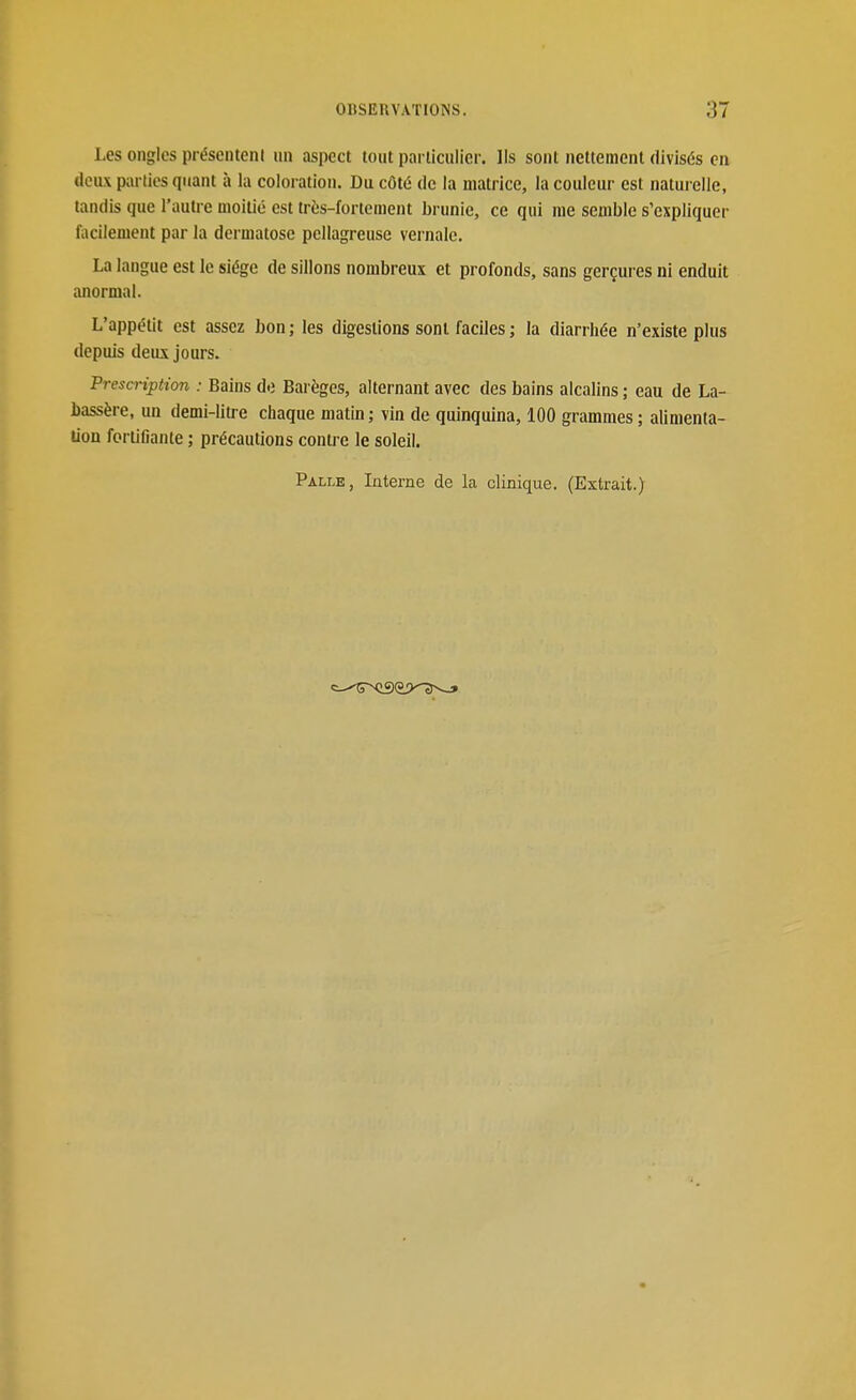 Les ongles présentent un aspect tout particulier, lis sont nettement divisés en deux parties quant à la coloration. Du côté de la matrice, la couleur est naturelle, tandis que l'autre moitié est très-fortement brunie, ce qui me semble s'expliquer facilement par la dermatose pellagreuse vernale. La langue est le siège de sillons nombreux et profonds, sans gerçures ni enduit anormal. L'appétit est assez bon; les digestions sont faciles ; la diarrhée n'existe plus depuis deits jours. Prescription : Bains do Barèges, alternant avec des bains alcalins ; eau de La- bassère, un demi-litre chaque matin; vin de quinquina, 100 grammes; alimenta- lion fortifiante ; précautions contre le soleil.