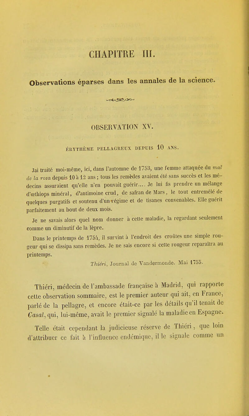 CHAPITRE III. Observations éparses dans les annales de la science. OBSERVATION XV. ÉUYTHÈME PELLAGREUX DEPUIS 10 ANS. Jai traité moi-même, ici, dans l'automne de 1753, une femme attaquée du mal ie la rosa depuis 10 à 12 ans ; tous les remèdes avaient été sans succès et les mé- decins assuraient qu'elle n'en pouvait guérir.... Je lui fis prendre un mélange d'œthiops minéral, d'antimoine crud, de safran de Mars, le tout entremêlé de quelques purgatifs et soutenu d'un-régime et de tisanes convenables. Elle guérit parfaitement au bout de deux mois. Je ne savais alors quel nom donner à cette maladie, la regardant seulement comme un diminutif de la lèpre. Dans le printemps de llhU, il survint à l'endroit des croûtes une simple rou- geur qui se dissipa sans remèdes. Je ne sais encore si cette rougeur repai-aîu-a au printemps. Ihiéri, Journal de Vandermoude. Mai 1755. Thiéri, médecin de l'ambassade française a Madrid, qui rapporte celle observation sommaire, est le premier auteur qui ait, en France, parlé de la pellagre, et encore était-ce par les détails qu'il tenait de Casai, qui, lui-même, avait le premier signalé la maladie en Espagne. Telle était cependant la judicieuse réserve de Thiéri, que loin d'allribuer ce fait h l'infltiencc endémique, il le signale comme un