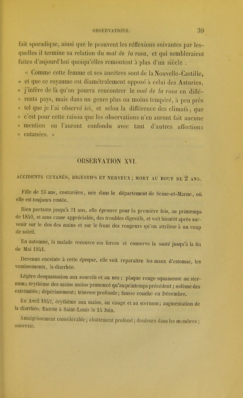 lait sporadiciiie, ainsi que le prouvent les réflexions suivantes par les- quelles il termine sa relation du mal de larosa, et qui sembleraient laites d'aujourd'hui quoiqu'elles remontent à plus d'un siècle : « Comme cette femme et ses ancêtres sont de laNouvelle-Castille, » et que ce royaume est diamétralement opposé à celui des Asturies, » j'infère de là qu'on pourra rencontrer le mal de la rosa en dilïé- M rents pays, mais dans un genre plus ou moins tempéré, a peu près » tel que je l'ai observé ici, et selon la diflerence des climats 5 que » c'est pour cette raison que les observations n'en auront fait aucune » mention ou l'auront confondu avec tant d'autres affections  cutanées. » OBSERVATION XVI. ACCIDENTS CUTANÉS, DIGESTIFS ET NERVEUX; MORT AU BOUT DE 2 ANS. Fille de 23 ans, couturière, née dans le département de Seine-et-Marne, où elle est toujours restée. Bien portante jusqu'à 21 ans, elle éprouve pour la première fois, au printemps de mO, et sans cause appréciable, des troubles digestifs, et voit bientôt après sur- venir sur le dos des mains et sur le front des rougeurs qu'on attribue à un coup de soleil. En automne, la malade recouvre ses forces et conserve la santé jusqu'à la lin de Mai 18M. Devenue enceinte à cette époque, elle volt reparaître les maux d'estomac, les vomissements, la diarrhée. Ingère desquamation aux sourcils et au nez ; plaque rouge squameuse au ster- num; érythome des mains moins prononcé qu'auprintemps précédent; œdème des eïtrémitÊs; dépérissement; tristesse profonde; fausse couche eu Décembre. En Avril m2, érythème aux mains, au visage et au sternum; augmentation de la diarrhée. Entrée à Saint-Louis le lU Juin. Amaigrissement considérable; abattement profond ; douleurs dans les membres ; anorexie.