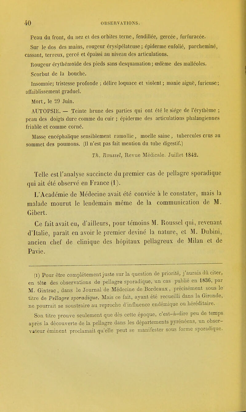 Peau du front, du nez et des orbites terne, fendillée, gercée, furfuracée. Sur le dos des mains, rougeur érysipélatcuse ; épidémie enfolié, parclierainé, cassant, terreux, gercé et épaissi au niveau des articulations. Rougeur érythénioïde des pieds sans desquamation ; œdème des malléoles. Scorbut de la bouche. Insomnie; tristesse profonde ; délire loquace et violent; manie aiguë, furieuse; affaiblissement graduel. Mort, le 29 Juin. AUTOPSIIi. — Teinte brune des parties qui ont été le siège de l'érythème ; peau des doigts dure comme du cuir ; épiderme des articulations phalangiennes friable et comme corné. Masse encéphalique sensiblement ramollie, moelle saine, tubercules crus au sommet des poumons. (Il n'est pas fait mention du tube digestif.) Th. Roussel, Revue Médicale. Juillet 1842. Telle est l'analyse succincte du premier cas de pellagre sporadique qui ait été observé en France (1). L'Acadénoie de Médecine avait été conviée à le constater, mais la malade mourut le lendemain même de la communication de M. Gibert. Ce fait avait eu, d'ailleurs, pour témoins M. Roussel qui, revenant d'Italie, paraît en avoir le premier deviné la nature, et M. Dubini, ancien chef de clinique des hôpitaux pellagreux de Milan et de Pavie. (1) Pour être complètement juste sur la question de priorité, j'aurais dû citer, en tête des observations de pellagre sporadique, un cas publié en 1836, par M. Gintrac , dans le Journal de Médecine de Bordeaux , précisément sous le titre de Pellagre sporadique. Mais ce fait, ayant été recueilU dans la Gironde, ne pourrait se soustraire au reproche d'influence endémique ou héréditaire. Son titre prouve seulement que dès cette époque, c'est-cà-dire peu de temps après la découverte de la pellagre dans les départements pyrénéens, un obser- vateur éminent proclamait qu'elle peut se manifester sous forme sporadique.