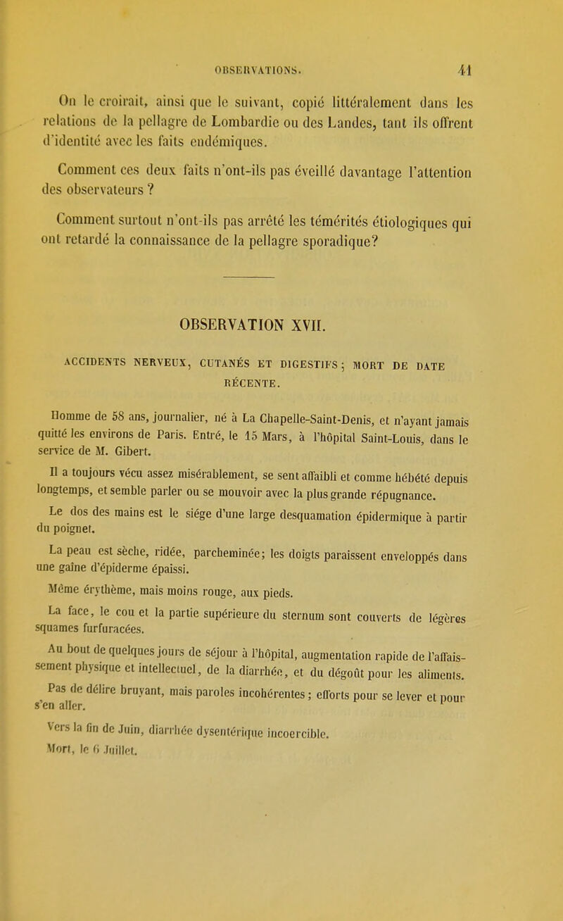 On le croirait, ainsi que le suivant, copié littéralement dans les relations de la pellagre de Lombardic ou des Landes, tant ils offrent d'identité avec les faits endémiques. Comment ces deux faits n'ont-ils pas éveillé davantage l'attention des observateurs ? Comment surtout n'ont-ils pas arrêté les témérités étiologiques qui ont retardé la connaissance de la pellagre sporadique? OBSERVATION XVII. ACCIDENTS NERVEUX, CUTANÉS ET DIGESTIFS; MORT DE DATE RÉCENTE. Homme de 58 ans, journalier, né à La Chapelle-Saint-Denis, et n'ayant jamais quitté les environs de Paris. Entré, le 15 Mars, à l'hôpital Saint-Louis, dans le service de M. Gibert. Il a toujours vécu assez misérablement, se sent affaibli et comme hébété depuis longtemps, et semble parier ou se mouvoir avec la plus grande répugnance. Le dos des mains est le siège d'une large desquamation épidermique à partir du poignet. La peau est sèche, ridée, parcheminée; les doigts paraissent enveloppés dans une gaîne d'épiderme épaissi. Même érythème, mais moins rouge, aux pieds. La face, le cou et la partie supérieure du sternum sont couverts de lé'^ères squames furfuracées. ° Au bout de quelques jours de séjour à l'hôpital, augmentation rapide de l'affais- sement physique et intellectuel, de la diarrhée, et du dégoût pour les alimenls. Pas de délire bruyant, mais paroles incohérentes ; efforts pour se lever et nour s'en aller. Vers la fin de Juin, diarrhée dysentérique incoercible. Mort, le (} Juillet.