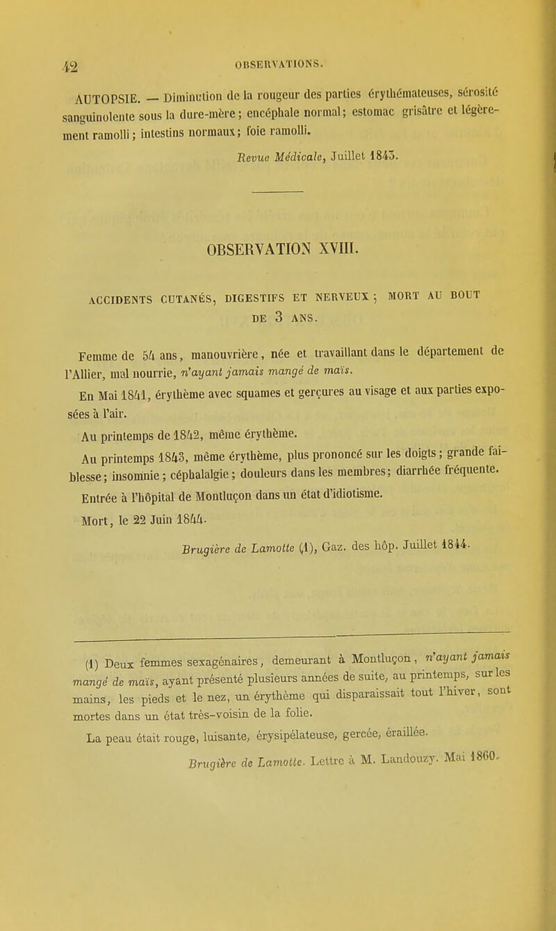AUTOPSIE. — Diininulion de la rougeur des parties érylhémaieuscs, sérosité sanguinolente sous la dure-mère; encéphale normal; estomac grisâtre et légère- ment ramolli ; intestins normaux; foie ramolli. Revue Médicale, Juillet 1843. OBSERVATION XVIII. ACCIDENTS CUTANÉS, DIGESTIFS ET NERVEUX; MORT AU BOUT DE 3 ANS. Femme de 5ians, manouvrière, née et travaillant dans le département de l'Allier, mal nourrie, n'ayant jamais mangé de maïs. En Mai IS^il, érythème avec squames et gerçures au visage et auxparUes expo- sées à l'air. Au printemps de 1842, même érythème. Au printemps 18Zi.3, même érythème, plus prononcé sur les doigts; grande fai- blesse; insomnie; céphalalgie; douleurs dans les membres; diarrhée fréquente. Entrée à l'hôpital de Montluçon dans un état d'idiotisme. Mort, le 22 Juin ISUli- Brugière de Lamotie (,1), Gaz. des liôp. JuiUet 1844. (1) Deux femmes sexagénaires, demeurant à Montluçon, n'ayant jamais mangé de maïs, ayant présenté plusieurs années de suite, au printemps, sur les mains, les pieds et le nez, un érythème qui disparaissait tout l'hiver, sont mortes dans un état très-voisin de la folie. La peau était rouge, luisante, érysipélateuse, gercée, éraillée. Brugière de Lamoilc. Lettre à M. Landouzy. Mai 18G0,