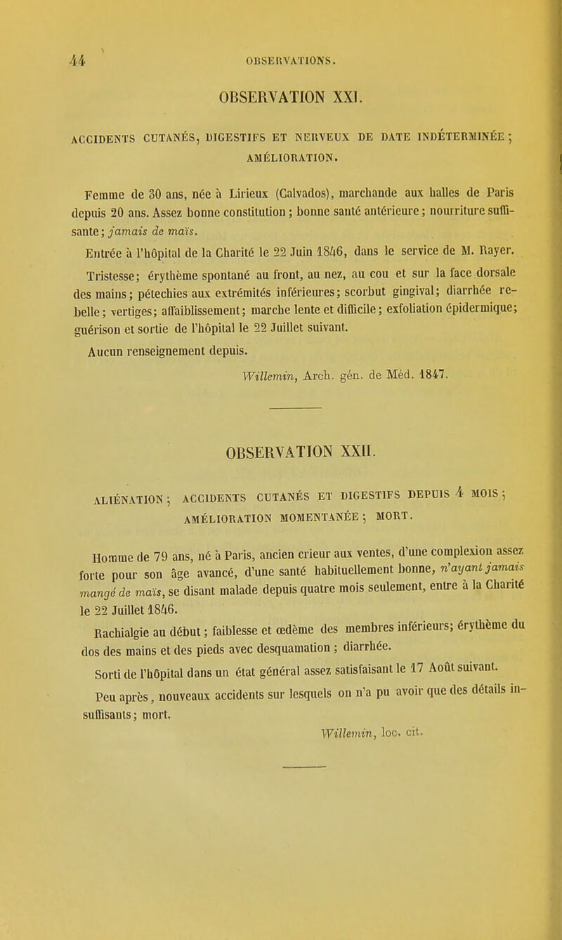 OBSERVATION XXI. ACCIDENTS CUTANÉS, DIGESTIFS ET NERVEUX DE DATE INDÉTERMINÉE; AMÉLIORATION. Femme de 30 ans, née à Lirieux (Calvados), marchande aux halles de Paris depuis 20 ans. Assez bonne constilullon ; bonne santé antérieure ; nourriture suffi- sante; /amaii de maïs. Entrée à l'hôpital de la Charité le 22 Juin I8/46, dans le service de M. Rayer. Tristesse; érythème spontané au front, au nez, au cou et sur la face dorsale des mains ; pétechies aux extrémités inférieures; scorbut gingival; diarrhée re- belle; vertiges; alTaiblissement ; mai'che lente et diCQcile ; exfoliation épidermique; guérison et sortie de l'hôpital le 22 Juillet suivant. Aucun renseignement depuis. Willemin, Arch. gén. de Méd. 1847. OBSERVATION XXII. ALIÉNATION 5 ACCIDENTS CUTANÉS ET DIGESTIFS DEPUIS 4 MOIS ; AMÉLIORATION MOMENTANÉE; MORT. Homme de 79 ans, né à Paris, ancien crieur aux ventes, d'une complexion assez forte pour son âge avancé, d'une santé habituellement bonne, n'ayant jamais mangé de maïs, se disant malade depuis quatre mois seulement, entre à la Charité le 22 Juillet 1846. Rachialgie au début ; faiblesse et œdème des membres inférieurs; érythème du dos des mains et des pieds avec desquamation ; diarrhée. Sorti de l'hôpital dans un état général assez satisfaisant le 17 Août suivant. Peu après, nouveaux accidents sur lesquels on n'a pu avoir que des détails in- suffisants; mort. Willemin, loc. cit.
