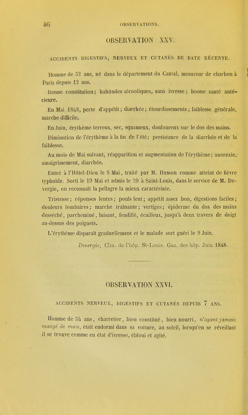 OBSERVATION XXV. ACCIDENTS DIGESTIFS, NERVEUX ET CUTANÉS DE DATE RÉCENTE. Homme de 32 ans, né dans le déparlemenl du Canial, mesureur de charbon à Paris depuis 12 ans. Bonne constitution ; habitudes alcooliques, sans ivresse ; bonne santé anté- rieure. En Mai 18^8, perte d'appétit ; diarrhée ; étourdissemenls ; faiblesse générale, marche difficile. En Juin, érylhème terreux, sec, squameux, douloureux sur le dos des mains. Diminution de Térythème à la fin de l'été; persistance delà diarrhée et de la faiblesse. Au mois de Mai suivant, réapparition et augmentation de l'érythème ; anorexie, amaigrissement, diarrhée. Entré à l'Hôtel-Dieu le 8 Mai, u-aité par M. Husson comme atteint de fièvre typhoïde. Sorti le 19 Mai et admis le 20 à Saint-Louis, dans le service de M. De- vergie, on reconnaît la pellagre la mieux caractérisée. Tristesse ; réponses lentes ; pouls lent ; appétit assez bon, digestions faciles ; douleurs lombaires ; marche traînante ; vertiges ; épiderme du dos des mains desséché, parcheminé, luisant, fendillé, écailleux, jusqu'à deux travers de doigt au-dessus des poignets. L'érythème disparaît graduellement et le malade sort guéri le 9 Juin. Bevergie, Clin, de l'hôp. St-Louis. Gaz. des hôp. Juin 1848. OBSERVATION XXVI. ACCIDENTS NERVEUX, DIGESTIFS ET CUTANÉS DEPUIS 7 ANS. Homme de 34 ans, charretier, bien constitué, bien nourri, n'ayant jamais mangé de maïs, était endormi dans sa voiture, au soleil, lorsqu'on se réveillant il se trouve comme en étal d'ivresse, ébloui et agité.