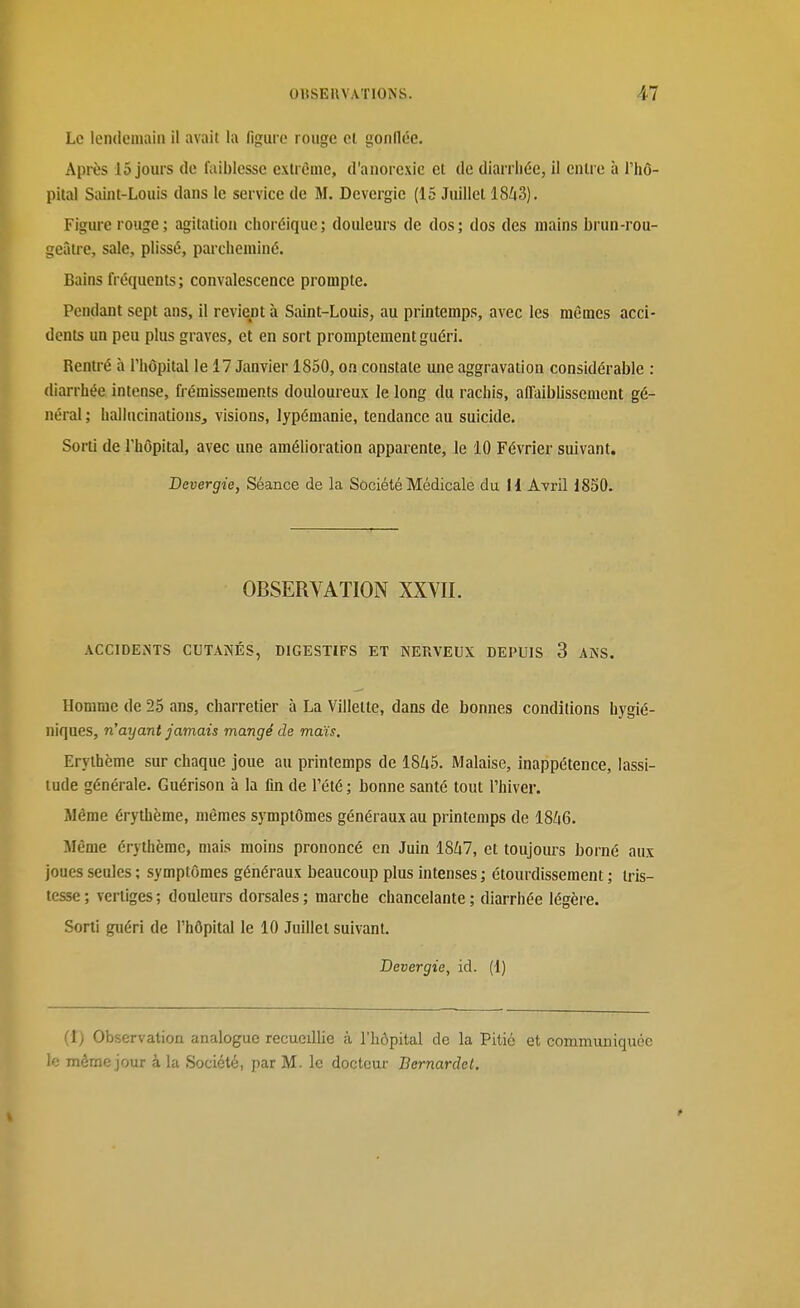 Le lendoluaiii il avait la figure rouge cl gonflée. Après 15 jours (le faiblesse extrême, d'anorexie et de diarrhée, il entre à l'hô- pital Saint-Louis dans le service de M. Devergic (15 Juillet 18^3). Figure rouge; agitation choréique; douleurs de dos; dos des mains brun-rou- geâtre, sale, plissé, parcheminé. Bains fréquents ; convalescence prompte. Pendant sept ans, il revient à Saint-Louis, au printemps, avec les mêmes acci- dents un peu plus graves, et en sort promptement guéri. Rentré à l'hôpital le 17 Janvier 1850, on constate une aggravation considérable : diarrhée intense, frémissements douloureux Je long du rachis, affaibUssement gé- néral ; haliucinatiousj visions, lypémanie, tendance au suicide. Sorti de l'hôpital, avec une amélioration apparente, le 10 Février suivant. JDevergie, Séance de la Société Médicale du 11 Ayi-II 1850. OBSERVATION XXVII. ACCIDEiNTS CUTANÉS, DIGESTIFS ET NERVEUX DEPUIS 3 ANS. Homme de 25 ans, charretier à La Viiletle, dans de bonnes conditions hygié- niques, n'ayant jamais mangé de maïs, Erylhème sur chaque joue au printemps de 1845. Malaise, inappétence, lassi- tude générale. Guérison à la fin de l'été ; bonne santé tout l'hiver. Même érythème, mêmes symptômes généraux au printemps de I8/16. Même érythème, mais moins prononcé en Juin 1847, et toujom-s borné aux joues seules ; symptômes généraux beaucoup plus intenses ; étourdissement ; tris- tesse ; vertiges ; douleurs dorsales ; marche chancelante ; diarrhée légère. Sorti guéri de l'hôpital le 10 Juillet suivant. Devergie, id. (1) (î) Observation analogue recueillie à l'hôpital de la Pitié et communiquée le même jour à la Société, par M. le docteur Bernardet.
