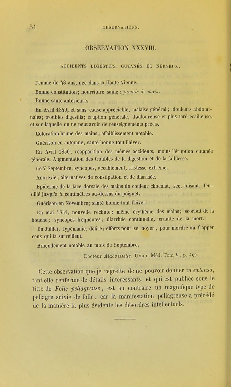 0BSEUVA.T10NS. OBSERVATION XXXVIII. ACCIDENTS DIGESTIFS, CUTANÉS ET NERVEUX. Femme tic kS ans, née dans la Hauie-Vienne. Bonne conslitulion ; nourrilure saine ; jamais de maïs. Bonne santé antérieure. En Avril 1849, et sans cause appréciable, malaise général ; douleurs abdomi- nales; troubles digestifs; éruption générale, douloureuse et plus lard écaillcuse, et sur laquelle on ne peut avoir de renseignements précis. Coloration brune des mains ; affaiblissement notable. Guérison en automne, santé bonne tout Thiver. En Avril 1850, réapparition des mêmes accidents, moins l'éruption cutanée générale. Augmentation des troubles de la digestion et de la faiblesse. Le 7 Septembre, syncopes, accablement, tristesse extrême. Anorexie; alternatives de constipation et de diarrhée. Epiderme de la face dorsale des mains de couleur chocolat, sec, luisant, fen- dillé jusqu'à 4 centimètres au-dessus du poignet. Guérison en Novembre ; santé bonne tout l'hiver. En Mai 1851, nouvelle rechute; même érythème des mains; scorbut de la bouche; syncopes fréquentes; diarrhée conllnuelle, crainte de la mort. En Juillet, lypémanie, délire; efforts pour se noyer, pour mordre ou frapper ceux qui la surveillent. Amendement notable au mois de Septembre. Docteur Alaboissette. Union Méd. Tom V, p. 469. Celte observation que je regrette de ne pouvoir donner in extenso, tant elle renfei^me de détails intéressants, et qui est publiée sous le titre de Folie pellagreuse, est au contraire un magnifique type de pellagre suivie de folie, car la manifestation pellagreuse a précédé de la manière la plus évidente les désordres intellectuels.