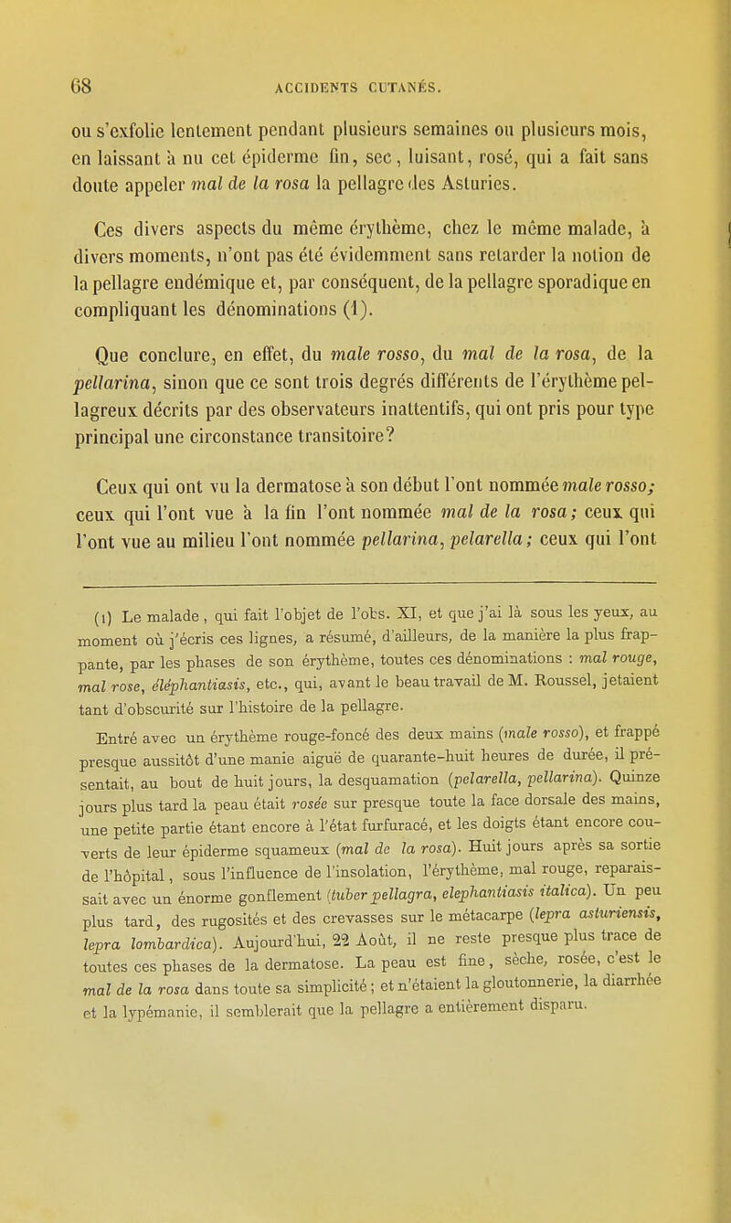 OU s'exfolie Icnlement pendant plusieurs semaines ou plusieurs mois, en laissant a nu cet épiderme lin, sec, luisant, rosé, qui a fait sans doute appeler mal de la rosa la pellagre des Asturies. Ces divers aspects du même érythème, chez le même malade, à divers moments, n'ont pas été évidemment sans relarder la notion de la pellagre endémique et, par conséquent, de la pellagre sporadique en compliquant les dénominations (1). Que conclure, en effet, du maie rosso, du mal de la rosa, de la pellarina, sinon que ce sont trois degrés différents de l'érythème pel- lagreux décrits par des observateurs inattentifs, qui ont pris pour type principal une circonstance transitoire? Ceux qui ont vu la dermatose à son début l'ont nommée maie rosso; ceux qui l'ont vue a la fin l'ont nommée mal de la rosa; ceux qui l'ont vue au milieu l'ont nommée pellarina, pelarella; ceux qui l'ont (i) Le malade , qui fait l'objet de l'ots. XI, et que j'ai là sous les yeux, au moment où j'écris ces lignes, a résumé, d'ailleurs, de la manière la plus frap- pante, par les phases de son érythème, toutes ces dénominations : mal rouge, mal rose, éléphantiasis, etc., qui, avant le beau travail de M. Roussel, jetaient tant d'obscurité sur l'histoire de la pellagre. Entré avec un érythème rouge-foncé des deux mains {maie rosso), et frappé presque aussitôt d'une manie aiguë de quarante-huit heures de durée, il pré- sentait, au bout de huit jours, la desquamation {pelarella, pellarina). Quinze jours plus tard la peau était rosée sur presque toute la face dorsale des mains, une petite partie étant encore à l'état furfuracé, et les doigts étant encore cou- verts de leur épiderme squameux {mal de la rosa). Huit jours après sa sortie de l'hôpital, sous l'influence de l'insolation, l'érythème, mal rouge, reparais- sait avec un énorme gonflement (tulerpellagra, eleplmntiasis italica). Un peu plus tard, des rugosités et des crevasses sur le métacarpe {lepra asturiensis, lepra lomhardica). Aujourd'hui, 22 Août, il ne reste presque plus trace de toutes ces phases de la dermatose. La peau est fine, sèche, rosée, c'est le mal de la rosa dans toute sa simplicité ; et n'étaient la gloutonnerie, la diarrhée et la lypémanie, il semblerait que la pellagre a entièrement disparu.