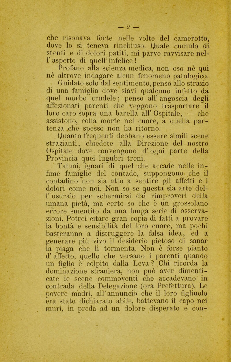 che risonava forte nelle volte del camerotto, dove lo si teneva rinchiuso. Quale cumulo di stenti e di dolori patiti, mi parve ravvisare nel- r aspetto di quell’ infelice ! Profano alla scienza medica, non oso nè qui nè altrove indagare alcun fenomeno patologico. Guidato solo dal sentimento, penso allo strazio di una famiglia dove siavi qualcuno infetto da quel morbo crudele ; penso all’ angoscia degli affezionati parenti che veggono trasportare il loro caro sopra una barella all’ Ospitale, — che assistono, colla morte nel cuore, a quella par- tenza ,che spesso non ha ritorno. Quanto frequenti debbano essere simili scene strazianti, chiedete alla Direzione del nostro Ospitale dove convengono d’ogni parte della Provincia quei lugubri treni. Taluni, ignari di quel che accade nelle in- fime famiglie del contado, suppongono- che il contadino non sia atto a sentire gli affetti e i dolori come noi. Non so se questa sia arte del- r usuraio per schermirsi dai rimproveri della umana pietà, ma certo so che è un grossolano errore smentito da una lunga serie di osserva- zioni. Potrei citare gran copia di fatti a provare la bontà e sensibilità del loro cuore, ma pochi basteranno a distruggere la falsa idea, ed a generare più vivo il desiderio pietoso di sanar la piaga che li tormenta. Non è forse pianto d’ affetto, quello che versano i parenti quando un figlio è colpito dalla Leva ? Chi ricorda la dominazione straniera, non può aver dimenti- cate le scene commoventi che accadevano in contrada della Delegazione (ora Prefettura). Le povere madri, all’annuncio che il loro figliuolo era stato dichiarato abile, battevano il capo nei muri, in preda ad un dolore disperato e con-